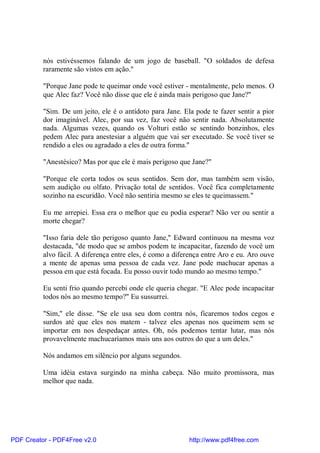 nós estivéssemos falando de um jogo de baseball. "O soldados de defesa
          raramente são vistos em ação."

          "Porque Jane pode te queimar onde você estiver - mentalmente, pelo menos. O
          que Alec faz? Você não disse que ele é ainda mais perigoso que Jane?"

          "Sim. De um jeito, ele é o antídoto para Jane. Ela pode te fazer sentir a pior
          dor imaginável. Alec, por sua vez, faz você não sentir nada. Absolutamente
          nada. Algumas vezes, quando os Volturi estão se sentindo bonzinhos, eles
          pedem Alec para anestesiar a alguém que vai ser executado. Se você tiver se
          rendido a eles ou agradado a eles de outra forma."

          "Anestésico? Mas por que ele é mais perigoso que Jane?"

          "Porque ele corta todos os seus sentidos. Sem dor, mas também sem visão,
          sem audição ou olfato. Privação total de sentidos. Você fica completamente
          sozinho na escuridão. Você não sentiria mesmo se eles te queimassem."

          Eu me arrepiei. Essa era o melhor que eu podia esperar? Não ver ou sentir a
          morte chegar?

          "Isso faria dele tão perigoso quanto Jane," Edward continuou na mesma voz
          destacada, "de modo que se ambos podem te incapacitar, fazendo de você um
          alvo fácil. A diferença entre eles, é como a diferença entre Aro e eu. Aro ouve
          a mente de apenas uma pessoa de cada vez. Jane pode machucar apenas a
          pessoa em que está focada. Eu posso ouvir todo mundo ao mesmo tempo."

          Eu senti frio quando percebi onde ele queria chegar. "E Alec pode incapacitar
          todos nós ao mesmo tempo?" Eu sussurrei.

          "Sim," ele disse. "Se ele usa seu dom contra nós, ficaremos todos cegos e
          surdos até que eles nos matem - talvez eles apenas nos queimem sem se
          importar em nos despedaçar antes. Oh, nós podemos tentar lutar, mas nós
          provavelmente machucaríamos mais uns aos outros do que a um deles."

          Nós andamos em silêncio por alguns segundos.

          Uma idéia estava surgindo na minha cabeça. Não muito promissora, mas
          melhor que nada.




PDF Creator - PDF4Free v2.0                                http://www.pdf4free.com
 