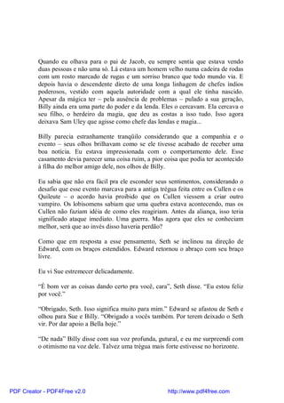 Quando eu olhava para o pai de Jacob, eu sempre sentia que estava vendo
          duas pessoas e não uma só. Lá estava um homem velho numa cadeira de rodas
          com um rosto marcado de rugas e um sorriso branco que todo mundo via. E
          depois havia o descendente direto de uma longa linhagem de chefes índios
          poderosos, vestido com aquela autoridade com a qual ele tinha nascido.
          Apesar da mágica ter – pela ausência de problemas – pulado a sua geração,
          Billy ainda era uma parte do poder e da lenda. Eles o cercavam. Ela cercava o
          seu filho, o herdeiro da magia, que deu as costas a isso tudo. Isso agora
          deixava Sam Uley que agisse como chefe das lendas e magia...

          Billy parecia estranhamente tranqüilo considerando que a companhia e o
          evento – seus olhos brilhavam como se ele tivesse acabado de receber uma
          boa notícia. Eu estava impressionada com o comportamento dele. Esse
          casamento devia parecer uma coisa ruim, a pior coisa que podia ter acontecido
          à filha do melhor amigo dele, nos olhos de Billy.

          Eu sabia que não era fácil pra ele esconder seus sentimentos, considerando o
          desafio que esse evento marcava para a antiga trégua feita entre os Cullen e os
          Quileute – o acordo havia proibido que os Cullen viessem a criar outro
          vampiro. Os lobisomens sabiam que uma quebra estava acontecendo, mas os
          Cullen não faziam idéia de como eles reagiriam. Antes da aliança, isso teria
          significado ataque imediato. Uma guerra. Mas agora que eles se conheciam
          melhor, será que ao invés disso haveria perdão?

          Como que em resposta a esse pensamento, Seth se inclinou na direção de
          Edward, com os braços estendidos. Edward retornou o abraço com seu braço
          livre.

          Eu vi Sue estremecer delicadamente.

          “É bom ver as coisas dando certo pra você, cara”, Seth disse. “Eu estou feliz
          por você.”

          “Obrigado, Seth. Isso significa muito para mim.” Edward se afastou de Seth e
          olhou para Sue e Billy. “Obrigado a vocês também. Por terem deixado o Seth
          vir. Por dar apoio a Bella hoje.”

          “De nada” Billy disse com sua voz profunda, gutural, e eu me surpreendi com
          o otimismo na voz dele. Talvez uma trégua mais forte estivesse no horizonte.




PDF Creator - PDF4Free v2.0                                http://www.pdf4free.com
 