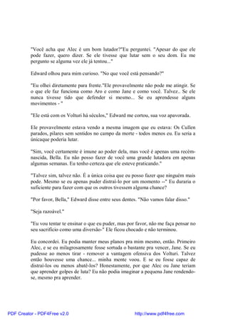 "Você acha que Alec é um bom lutador?"Eu perguntei. "Apesar do que ele
          pode fazer, quero dizer. Se ele tivesse que lutar sem o seu dom. Eu me
          pergunto se alguma vez ele já tentou..."

          Edward olhou para mim curioso. "No que você está pensando?"

          "Eu olhei diretamente para frente."Ele provavelmente não pode me atingir. Se
          o que ele faz funciona como Aro e como Jane e como você. Talvez.. Se ele
          nunca tivesse tido que defender si mesmo... Se eu aprendesse alguns
          movimentos - "

          "Ele está com os Volturi há séculos," Edward me cortou, sua voz apavorada.

          Ele provavelmente estava vendo a mesma imagem que eu estava: Os Cullen
          parados, pilares sem sentidos no campo da morte - todos menos eu. Eu seria a
          únicaque poderia lutar.

          "Sim, você certamente é imune ao poder dela, mas você é apenas uma recém-
          nascida, Bella. Eu não posso fazer de você uma grande lutadora em apenas
          algumas semanas. Eu tenho certeza que ele esteve praticando."

          "Talvez sim, talvez não. É a única coisa que eu posso fazer que ninguém mais
          pode. Mesmo se eu apenas puder distraí-lo por um momento --" Eu duraria o
          suficiente para fazer com que os outros tivessem alguma chance?

          "Por favor, Bella," Edward disse entre seus dentes. "Não vamos falar disso."

          "Seja razoável."

          "Eu vou tentar te ensinar o que eu puder, mas por favor, não me faça pensar no
          seu sacrifício como uma diversão-" Ele ficou chocado e não terminou.

          Eu concordei. Eu podia manter meus planos pra mim mesmo, então. Primeiro
          Alec, e se eu milagrosamente fosse sortuda o bastante pra vencer, Jane. Se eu
          pudesse ao menos tirar - remover a vantagem ofensiva dos Volturi. Talvez
          então houvesse uma chance... minha mente voou. E se eu fosse capaz de
          distraí-los ou menos abatê-los? Honestamente, por que Alec ou Jane teriam
          que aprender golpes de luta? Eu não podia imaginar a pequena Jane rendendo-
          se, mesmo pra aprender.




PDF Creator - PDF4Free v2.0                                http://www.pdf4free.com
 