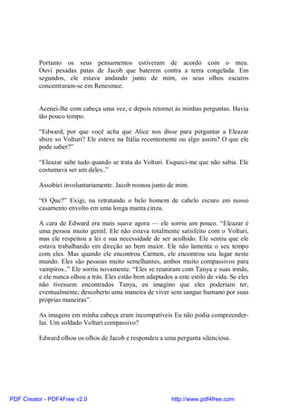 Portanto os seus pensamentos estiveram de acordo com o meu.
          Ouvi pesadas patas de Jacob que baterem contra a terra congelada. Em
          segundos, ele estava andando junto de mim, os seus olhos escuros
          concentraram-se em Renesmee.


          Acenei-lhe com cabeça uma vez, e depois retornei às minhas perguntas. Havia
          tão pouco tempo.

          “Edward, por que você acha que Alice nos disse para perguntar a Eleazar
          sbsre so Volturi? Ele esteve na Itália recentemente ou algo assim? O que ele
          pode saber?”

          “Eleazar sabe tudo quando se trata do Volturi. Esqueci-me que não sabia. Ele
          costumava ser um deles..”

          Assobiei involuntariamente. Jacob rosnou junto de mim.

          “O Que?” Exigi, na retratando o belo homem de cabelo escuro em nosso
          casamento envolto em uma longa manta cinza.

          A cara de Edward era mais suave agora — ele sorriu um pouco. “Eleazar é
          uma pessoa muito gentil. Ele não estava totalmente satisfeito com o Volturi,
          mas ele respeitou a lei e sua necessidade de ser acolhido. Ele sentiu que ele
          estava trabalhando em direção ao bem maior. Ele não lamenta o seu tempo
          com eles. Mas quando ele encontrou Carmen, ele encontrou seu lugar neste
          mundo. Eles são pessoas muito semelhantes, ambos muito compassivos para
          vampiros..” Ele sorriu novamente. “Eles se reuniram com Tanya e suas irmãs,
          e ele nunca olhou a trás. Eles estão bem adaptados a este estilo de vida. Se eles
          não tivessem encontrados Tanya, eu imagino que eles poderiam ter,
          eventualmente, descoberto uma maneira de viver sem sangue humano por suas
          próprias maneiras”.

          As imagens em minha cabeça eram incompatíveis Eu não podia compreender-
          las. Um soldado Volturi compassivo?

          Edward olhou os olhos de Jacob e respondeu a uma pergunta silenciosa.




PDF Creator - PDF4Free v2.0                                  http://www.pdf4free.com
 