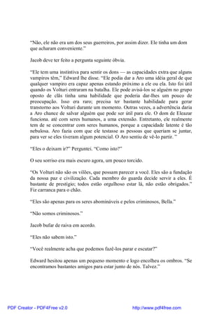 “Não, ele não era um dos seus guerreiros, por assim dizer. Ele tinha um dom
          que acharam conveniente.”

          Jacob deve ter feito a pergunta seguinte óbvia.

          “Ele tem uma instintiva para sentir os dons — as capacidades extra que alguns
          vampiros têm,” Edward lhe disse. “Ele podia dar a Aro uma idéia geral de que
          qualquer vampiro era capaz apenas estando próximo a ele ou ela. Isto foi útil
          quando os Volturi entraram na batalha. Ele pode avisá-los se alguém no grupo
          oposto de clãs tinha uma habilidade que poderia dar-lhes um pouco de
          preocupação. Isso era raro; precisa ter bastante habilidade para gerar
          transtorno aos Volturi durante um momento. Outras vezes, a advertência daria
          a Aro chance de salvar alguém que pode ser útil para ele. O dom de Eleazar
          funciona. até com seres humanos, a uma extensão. Entretanto, ele realmente
          tem de se concentrar com seres humanos, porque a capacidade latente é tão
          nebulosa. Aro fazia com que ele testasse as pessoas que queriam se juntar,
          para ver se eles tiveram algum potencial. O Aro sentiu de vê-lo partir. ”

          “Eles o deixam ir?” Perguntei. “Como isto?”

          O seu sorriso era mais escuro agora, um pouco torcido.

          “Os Volturi não são os vilões, que possam parecer a você. Eles são a fundação
          da nossa paz e civilização. Cada membro do guarda decide servir a eles. É
          bastante de prestígio; todos estão orgulhoso estar lá, não estão obrigados.”
          Fiz carranca para o chão.

          “Eles são apenas para os seres abomináveis e pelos criminosos, Bella.”

          “Não somos criminosos.”

          Jacob bufar de raiva em acordo.

          “Eles não sabem isto.”

          “Você realmente acha que podemos fazê-los parar e escutar?”

          Edward hesitou apenas um pequeno momento e logo encolheu os ombros. “Se
          encontramos bastantes amigos para estar junto de nós. Talvez.”




PDF Creator - PDF4Free v2.0                                 http://www.pdf4free.com
 