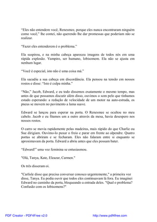 “Eles não entendem você, Renesmee, porque eles nunca encontraram ninguém
          como você,” lhe contei, não querendo lhe dar promessas que poderiam não se
          realizar.

          “Fazer eles entenderem é o problema.”

          Ela suspirou, e na minha cabeça apareceu imagens de todos nós em uma
          rápida explosão. Vampiro, ser humano, lobisomem. Ela não se ajusta em
          nenhum lugar.

          “Você é especial, isto não é uma coisa má.”

          Ela sacudiu a sua cabeça em discordância. Ela pensou na tensão em nossos
          rostos e disse: “Isto é culpa minha.”

          “Não,” Jacob, Edward, e eu todo dissemos exatamente o mesmo tempo, mas
          antes de que possamos discutir além disso, ouvimos o som pelo que tínhamos
          estado esperando: a redução de velocidade de um motor na auto-estrada, os
          pneus se movem no pavimento a lama suave.

          Edward se lançou para esperar na porta. O Renesmee se ocultou no meu
          cabelo. Jacob e eu fitamos um a outro através da mesa, havia desespero nos
          nossos rostos.

          O carro se movia rapidamente pelas madeiras, mais rápido do que Charlie ou
          Sue dirigiam. Ouvimo-lo puxar o freio e parar em frente ao alpendre. Quatro
          portas se abriram e se fecharam. Eles não falaram entre si enquanto se
          aproximavam da porta. Edward a abriu antes que eles possam bater.

          “Edward!” uma voz feminina se entusiasmou.

          "Olá, Tanya, Kate, Eleazar, Carmen."

          Os três disseram oi.

          "Carlisle disse que precisa conversar conosco urgentemente," a primeira voz
          disse, Tanya. Eu podia ouvir que todos eles continuavam lá fora. Eu imaginei
          Edward no caminho da porta, bloqueando a entrada deles. "Qual o problema?
          Confusão com os lobisomens?"




PDF Creator - PDF4Free v2.0                                http://www.pdf4free.com
 