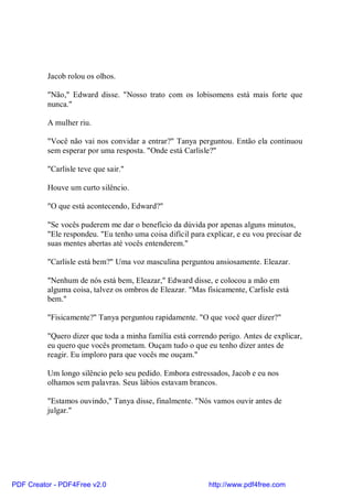Jacob rolou os olhos.

          "Não," Edward disse. "Nosso trato com os lobisomens está mais forte que
          nunca."

          A mulher riu.

          "Você não vai nos convidar a entrar?" Tanya perguntou. Então ela continuou
          sem esperar por uma resposta. "Onde está Carlisle?"

          "Carlisle teve que sair."

          Houve um curto silêncio.

          "O que está acontecendo, Edward?"

          "Se vocês puderem me dar o benefício da dúvida por apenas alguns minutos,
          "Ele respondeu. "Eu tenho uma coisa difícil para explicar, e eu vou precisar de
          suas mentes abertas até vocês entenderem."

          "Carlisle está bem?" Uma voz masculina perguntou ansiosamente. Eleazar.

          "Nenhum de nós está bem, Eleazar," Edward disse, e colocou a mão em
          alguma coisa, talvez os ombros de Eleazar. "Mas fisicamente, Carlisle está
          bem."

          "Fisicamente?" Tanya perguntou rapidamente. "O que você quer dizer?"

          "Quero dizer que toda a minha família está correndo perigo. Antes de explicar,
          eu quero que vocês prometam. Ouçam tudo o que eu tenho dizer antes de
          reagir. Eu imploro para que vocês me ouçam."

          Um longo silêncio pelo seu pedido. Embora estressados, Jacob e eu nos
          olhamos sem palavras. Seus lábios estavam brancos.

          "Estamos ouvindo," Tanya disse, finalmente. "Nós vamos ouvir antes de
          julgar."




PDF Creator - PDF4Free v2.0                                 http://www.pdf4free.com
 