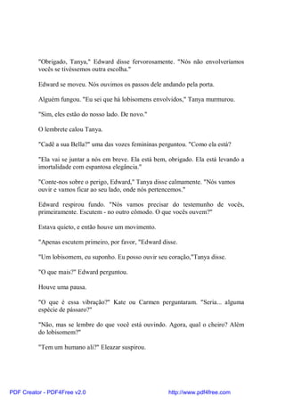 "Obrigado, Tanya," Edward disse fervorosamente. "Nós não envolveríamos
          vocês se tivéssemos outra escolha."

          Edward se moveu. Nós ouvimos os passos dele andando pela porta.

          Alguém fungou. "Eu sei que há lobisomens envolvidos," Tanya murmurou.

          "Sim, eles estão do nosso lado. De novo."

          O lembrete calou Tanya.

          "Cadê a sua Bella?" uma das vozes femininas perguntou. "Como ela está?

          "Ela vai se juntar a nós em breve. Ela está bem, obrigado. Ela está levando a
          imortalidade com espantosa elegância."

          "Conte-nos sobre o perigo, Edward," Tanya disse calmamente. "Nós vamos
          ouvir e vamos ficar ao seu lado, onde nós pertencemos."

          Edward respirou fundo. "Nós vamos precisar do testemunho de vocês,
          primeiramente. Escutem - no outro cômodo. O que vocês ouvem?"

          Estava quieto, e então houve um movimento.

          "Apenas escutem primeiro, por favor, "Edward disse.

          "Um lobisomem, eu suponho. Eu posso ouvir seu coração,"Tanya disse.

          "O que mais?" Edward perguntou.

          Houve uma pausa.

          "O que é essa vibração?" Kate ou Carmen perguntaram. "Seria... alguma
          espécie de pássaro?"

          "Não, mas se lembre do que você está ouvindo. Agora, qual o cheiro? Além
          do lobisomem?"

          "Tem um humano ali?" Eleazar suspirou.




PDF Creator - PDF4Free v2.0                               http://www.pdf4free.com
 