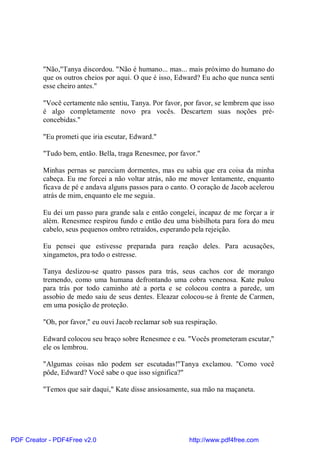 "Não,"Tanya discordou. "Não é humano... mas... mais próximo do humano do
          que os outros cheios por aqui. O que é isso, Edward? Eu acho que nunca senti
          esse cheiro antes."

          "Você certamente não sentiu, Tanya. Por favor, por favor, se lembrem que isso
          é algo completamente novo pra vocês. Descartem suas noções pré-
          concebidas."

          "Eu prometi que iria escutar, Edward."

          "Tudo bem, então. Bella, traga Renesmee, por favor."

          Minhas pernas se pareciam dormentes, mas eu sabia que era coisa da minha
          cabeça. Eu me forcei a não voltar atrás, não me mover lentamente, enquanto
          ficava de pé e andava alguns passos para o canto. O coração de Jacob acelerou
          atrás de mim, enquanto ele me seguia.

          Eu dei um passo para grande sala e então congelei, incapaz de me forçar a ir
          além. Renesmee respirou fundo e então deu uma bisbilhota para fora do meu
          cabelo, seus pequenos ombro retraídos, esperando pela rejeição.

          Eu pensei que estivesse preparada para reação deles. Para acusações,
          xingametos, pra todo o estresse.

          Tanya deslizou-se quatro passos para trás, seus cachos cor de morango
          tremendo, como uma humana defrontando uma cobra venenosa. Kate pulou
          para trás por todo caminho até a porta e se colocou contra a parede, um
          assobio de medo saiu de seus dentes. Eleazar colocou-se à frente de Carmen,
          em uma posição de proteção.

          "Oh, por favor," eu ouvi Jacob reclamar sob sua respiração.

          Edward colocou seu braço sobre Renesmee e eu. "Vocês prometeram escutar,"
          ele os lembrou.

          "Algumas coisas não podem ser escutadas!"Tanya exclamou. "Como você
          pôde, Edward? Você sabe o que isso significa?"

          "Temos que sair daqui," Kate disse ansiosamente, sua mão na maçaneta.




PDF Creator - PDF4Free v2.0                                http://www.pdf4free.com
 