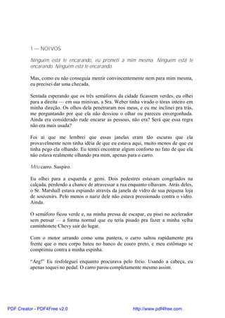 1 — NOIVOS

          Ninguém está te encarando, eu prometi a mim mesma. Ninguém está te
          encarando. Ninguém está te encarando.

          Mas, como eu não conseguia mentir convincentemente nem para mim mesma,
          eu precisei dar uma checada.

          Sentada esperando que os três semáforos da cidade ficassem verdes, eu olhei
          para a direita — em sua minivan, a Sra. Weber tinha virado o tórax inteiro em
          minha direção. Os olhos dela penetraram nos meus, e eu me inclinei pra trás,
          me perguntando por que ela não desviou o olhar ou pareceu envergonhada.
          Ainda era considerado rude encarar as pessoas, não era? Será que essa regra
          não era mais usada?

          Foi ai que me lembrei que essas janelas eram tão escuras que ela
          provavelmente nem tinha idéia de que eu estava aqui, muito menos de que eu
          tinha pego ela olhando. Eu tentei encontrar algum conforto no fato de que ela
          não estava realmente olhando pra mim, apenas para o carro.

          Meu carro. Suspiro.

          Eu olhei para a esquerda e gemi. Dois pedestres estavam congelados na
          calçada, perdendo a chance de atravessar a rua enquanto olhavam. Atrás deles,
          o Sr. Marshall estava espiando através da janela de vidro de sua pequena loja
          de souvenirs. Pelo menos o nariz dele não estava pressionado contra o vidro.
          Ainda.

          O semáforo ficou verde e, na minha pressa de escapar, eu pisei no acelerador
          sem pensar — a forma normal que eu teria pisado pra fazer a minha velha
          caminhonete Chevy sair do lugar.

          Com o motor urrando como uma pantera, o carro saltou rapidamente pra
          frente que o meu corpo bateu no banco de couro preto, e meu estômago se
          comprimiu contra a minha espinha.

          “Arg!” Eu resfoleguei enquanto procurava pelo freio. Usando a cabeça, eu
          apenas toquei no pedal. O carro parou completamente mesmo assim.




PDF Creator - PDF4Free v2.0                               http://www.pdf4free.com
 