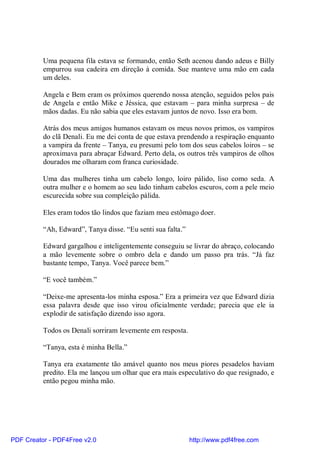 Uma pequena fila estava se formando, então Seth acenou dando adeus e Billy
          empurrou sua cadeira em direção à comida. Sue manteve uma mão em cada
          um deles.

          Angela e Bem eram os próximos querendo nossa atenção, seguidos pelos pais
          de Angela e então Mike e Jéssica, que estavam – para minha surpresa – de
          mãos dadas. Eu não sabia que eles estavam juntos de novo. Isso era bom.

          Atrás dos meus amigos humanos estavam os meus novos primos, os vampiros
          do clã Denali. Eu me dei conta de que estava prendendo a respiração enquanto
          a vampira da frente – Tanya, eu presumi pelo tom dos seus cabelos loiros – se
          aproximava para abraçar Edward. Perto dela, os outros três vampiros de olhos
          dourados me olharam com franca curiosidade.

          Uma das mulheres tinha um cabelo longo, loiro pálido, liso como seda. A
          outra mulher e o homem ao seu lado tinham cabelos escuros, com a pele meio
          escurecida sobre sua compleição pálida.

          Eles eram todos tão lindos que faziam meu estômago doer.

          “Ah, Edward”, Tanya disse. “Eu senti sua falta.”

          Edward gargalhou e inteligentemente conseguiu se livrar do abraço, colocando
          a mão levemente sobre o ombro dela e dando um passo pra trás. “Já faz
          bastante tempo, Tanya. Você parece bem.”

          “E você também.”

          “Deixe-me apresenta-los minha esposa.” Era a primeira vez que Edward dizia
          essa palavra desde que isso virou oficialmente verdade; parecia que ele ia
          explodir de satisfação dizendo isso agora.

          Todos os Denali sorriram levemente em resposta.

          “Tanya, esta é minha Bella.”

          Tanya era exatamente tão amável quanto nos meus piores pesadelos haviam
          predito. Ela me lançou um olhar que era mais especulativo do que resignado, e
          então pegou minha mão.




PDF Creator - PDF4Free v2.0                                  http://www.pdf4free.com
 