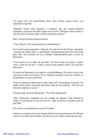 "Eu nunca ouvi tal coisa"Eleazar disse. Seus ombros estava tensos, sua
          expressão congelada.

          "Relações físicas entre humanos e vampiros não são comuns,"Edward
          respondeu, um pouco de humor negro em seu tom. "Humanos sobreviventes a
          isso são menos comuns ainda. Vocês concordam, primos?"

          Kate e Tanya fizeram carrancas pra ele.

          "Veja, Eleazar. Você pode perceber as semelhanças."

          Foi Carmen quem respondeu a Edward. Ela saiu de trás de Eleazar, ignorando
          a posição de alarme dele, e caminhando cuidadosamente para ficar de frente
          para mim. Ela encostou de leve, olhando cuidadosamente para o rosto de
          Renesmee.

          "Você parece ter os olhos da sua mãe," ela disse numa voz baixa e calma,
          "mas o rosto do seu pai." E então, como se não pudesse evitar, ela sorriu pra
          Renesmee.

          O sorriso de Renesmee, em resposta, era deslumbrante. Ela tocou o meu rosto
          sem tirar os olhos de Carmen. Ela se imaginou tocando o rosto de Carmen, se
          perguntando se estava tudo bem.

          "Você se importa se Renesmee te falar sobre ela?" Eu perguntei a Carmen. Eu
          ainda estava muito estressada para falar além de um sussurro. "Ela tem um
          dom para explicar as coisas."

          Carmen ainda sorria pra Renesmee." Você fala, pequenina?"

          "Sim," Renesmee respondeu em sua vozinha de soprano. Toda família de
          Tanya se estremeceu ao som de sua voz. "Mas eu posso te mostrar mais do
          que falar."

          Ela colocou sua mãozinha no rosto de Carmen.

          Carmen se contraiu como num choque elétrico tivesse passado por ela. Eleazar
          estava ao seu lado num instante, sua mão nos seus ombros, como que pra tirá-




PDF Creator - PDF4Free v2.0                               http://www.pdf4free.com
 