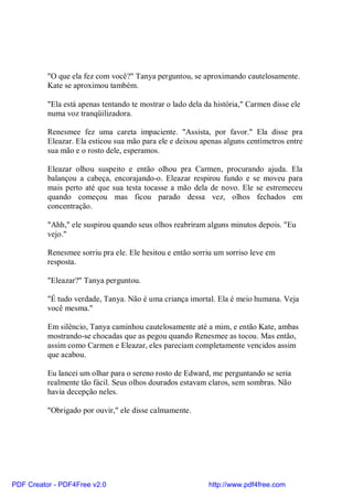 "O que ela fez com você?" Tanya perguntou, se aproximando cautelosamente.
          Kate se aproximou também.

          "Ela está apenas tentando te mostrar o lado dela da história," Carmen disse ele
          numa voz tranqüilizadora.

          Renesmee fez uma careta impaciente. "Assista, por favor." Ela disse pra
          Eleazar. Ela esticou sua mão para ele e deixou apenas alguns centímetros entre
          sua mão e o rosto dele, esperamos.

          Eleazar olhou suspeito e então olhou pra Carmen, procurando ajuda. Ela
          balançou a cabeça, encorajando-o. Eleazar respirou fundo e se moveu para
          mais perto até que sua testa tocasse a mão dela de novo. Ele se estremeceu
          quando começou mas ficou parado dessa vez, olhos fechados em
          concentração.

          "Ahh," ele suspirou quando seus olhos reabriram alguns minutos depois. "Eu
          vejo."

          Renesmee sorriu pra ele. Ele hesitou e então sorriu um sorriso leve em
          resposta.

          "Eleazar?" Tanya perguntou.

          "É tudo verdade, Tanya. Não é uma criança imortal. Ela é meio humana. Veja
          você mesma."

          Em silêncio, Tanya caminhou cautelosamente até a mim, e então Kate, ambas
          mostrando-se chocadas que as pegou quando Renesmee as tocou. Mas então,
          assim como Carmen e Eleazar, eles pareciam completamente vencidos assim
          que acabou.

          Eu lancei um olhar para o sereno rosto de Edward, me perguntando se seria
          realmente tão fácil. Seus olhos dourados estavam claros, sem sombras. Não
          havia decepção neles.

          "Obrigado por ouvir," ele disse calmamente.




PDF Creator - PDF4Free v2.0                                 http://www.pdf4free.com
 