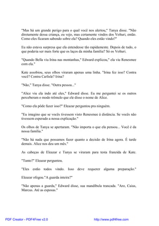 "Mas há um grande perigo para o qual você nos alertou," Tanya disse. "Não
          diretamente dessa criança, eu vejo, mas certamente vindos dos Volturi, então.
          Como eles ficaram sabendo sobre ela? Quando eles estão vindo?"

          Eu não estava surpresa que ela entendesse tão rapidamente. Depois de tudo, o
          que poderia ser mais forte que os laços da minha família? Só os Volturi.

          "Quando Bella viu Irina nas montanhas," Edward explicou," ela viu Renesmee
          com ela."

          Kate assobiou, seus olhos viraram apenas uma linha. "Irina fez isso? Contra
          você? Contra Carlisle? Irina?

          "Não," Tanya disse. "Outra pessoa..."

          "Alice viu ela indo até eles," Edward disse. Eu me perguntei se os outros
          perceberam o modo trêmulo que ele disse o nome de Alice.

          "Como ela pôde fazer isso?" Eleazar perguntou pra ninguém.

          "Eu imagino que se vocês tivessem visto Renesmee à distância. Se vocês não
          tivessem esperado a nossa explicação."

          Os olhos de Tanya se apertaram. "Não importa o que ela pensou... Você é da
          nossa família."

          "Não há nada que possamos fazer quanto a decisão de Irina agora. É tarde
          demais. Alice nos deu um mês."

          As cabeças de Eleazar e Tanya se viraram para testa franzida de Kate.

          "Tanto?" Eleazar perguntou.

          "Eles estão todos      vindo. Isso deve requerer alguma preparação."

          Eleazar ofegou."A guarda inteira?"

          "Não apenas a guarda," Edward disse, sua mandíbula trancada. "Aro, Caius,
          Marcus. Até as esposas."




PDF Creator - PDF4Free v2.0                               http://www.pdf4free.com
 