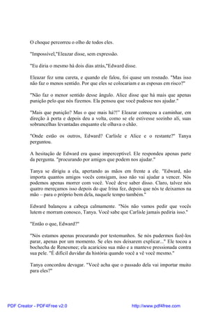 O choque percorreu o olho de todos eles.

          "Impossível,"Eleazar disse, sem expressão.

          "Eu diria o mesmo há dois dias atrás,"Edward disse.

          Eleazar fez uma careta, e quando ele falou, foi quase um rosnado. "Mas isso
          não faz o menos sentido. Por que eles se colocariam e as esposas em risco?"

          "Não faz o menor sentido desse ângulo. Alice disse que há mais que apenas
          punição pelo que nós fizemos. Ela pensou que você pudesse nos ajudar."

          "Mais que punição? Mas o que mais há?!” Eleazar começou a caminhar, em
          direção à porta e depois deu a volta, como se ele estivesse sozinho ali, suas
          sobrancelhas levantadas enquanto ele olhava o chão.

          "Onde estão os outros, Edward? Carlisle e Alice e o restante?" Tanya
          perguntou.

          A hesitação de Edward era quase imperceptível. Ele respondeu apenas parte
          da pergunta. "procurando por amigos que podem nos ajudar."

          Tanya se dirigiu a ela, apertando as mãos em frente a ele. "Edward, não
          importa quantos amigos vocês consigam, isso não vai ajudar a vencer. Nós
          podemos apenas morrer com você. Você deve saber disso. Claro, talvez nós
          quatro mereçamos isso depois do que Irina fez, depois que nós te deixamos na
          mão – para o próprio bem dela, naquele tempo também."

          Edward balançou a cabeça calmamente. "Nós não vamos pedir que vocês
          lutem e morram conosco, Tanya. Você sabe que Carlisle jamais pediria isso."

          "Então o que, Edward?"

          "Nós estamos apenas procurando por testemunhos. Se nós pudermos fazê-los
          parar, apenas por um momento. Se eles nos deixarem explicar..." Ele tocou a
          bochecha de Renesmee; ela acariciou sua mão e a manteve pressionada contra
          sua pele. "É difícil duvidar da história quando você a vê você mesmo."

          Tanya concordou devagar. "Você acha que o passado dela vai importar muito
          para eles?"




PDF Creator - PDF4Free v2.0                               http://www.pdf4free.com
 