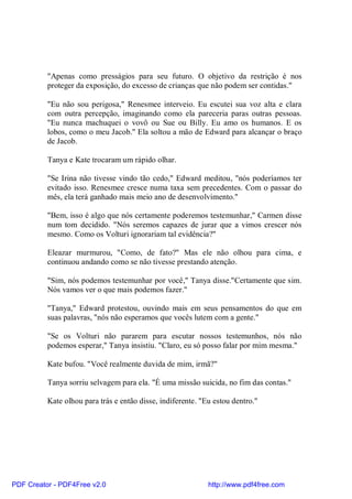 "Apenas como presságios para seu futuro. O objetivo da restrição é nos
          proteger da exposição, do excesso de crianças que não podem ser contidas."

          "Eu não sou perigosa," Renesmee interveio. Eu escutei sua voz alta e clara
          com outra percepção, imaginando como ela pareceria paras outras pessoas.
          "Eu nunca machuquei o vovô ou Sue ou Billy. Eu amo os humanos. E os
          lobos, como o meu Jacob." Ela soltou a mão de Edward para alcançar o braço
          de Jacob.

          Tanya e Kate trocaram um rápido olhar.

          "Se Irina não tivesse vindo tão cedo," Edward meditou, "nós poderíamos ter
          evitado isso. Renesmee cresce numa taxa sem precedentes. Com o passar do
          mês, ela terá ganhado mais meio ano de desenvolvimento."

          "Bem, isso é algo que nós certamente poderemos testemunhar," Carmen disse
          num tom decidido. "Nós seremos capazes de jurar que a vimos crescer nós
          mesmo. Como os Volturi ignorariam tal evidência?"

          Eleazar murmurou, "Como, de fato?" Mas ele não olhou para cima, e
          continuou andando como se não tivesse prestando atenção.

          "Sim, nós podemos testemunhar por você," Tanya disse."Certamente que sim.
          Nós vamos ver o que mais podemos fazer."

          "Tanya," Edward protestou, ouvindo mais em seus pensamentos do que em
          suas palavras, "nós não esperamos que vocês lutem com a gente."

          "Se os Volturi não pararem para escutar nossos testemunhos, nós não
          podemos esperar," Tanya insistiu. "Claro, eu só posso falar por mim mesma."

          Kate bufou. "Você realmente duvida de mim, irmã?"

          Tanya sorriu selvagem para ela. "É uma missão suicida, no fim das contas."

          Kate olhou para trás e então disse, indiferente. "Eu estou dentro."




PDF Creator - PDF4Free v2.0                                  http://www.pdf4free.com
 