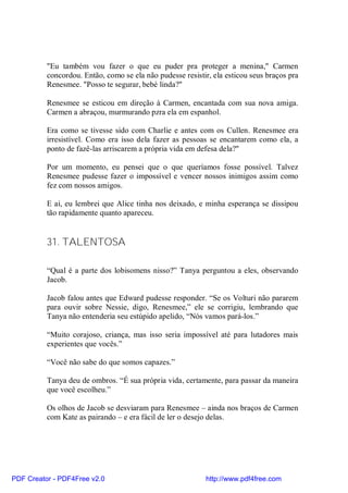 "Eu também vou fazer o que eu puder pra proteger a menina," Carmen
          concordou. Então, como se ela não pudesse resistir, ela esticou seus braços pra
          Renesmee. "Posso te segurar, bebé linda?"

          Renesmee se esticou em direção à Carmen, encantada com sua nova amiga.
          Carmen a abraçou, murmurando pzra ela em espanhol.

          Era como se tivesse sido com Charlie e antes com os Cullen. Renesmee era
          irresistível. Como era isso dela fazer as pessoas se encantarem como ela, a
          ponto de fazê-las arriscarem a própria vida em defesa dela?"

          Por um momento, eu pensei que o que queríamos fosse possível. Talvez
          Renesmee pudesse fazer o impossível e vencer nossos inimigos assim como
          fez com nossos amigos.

          E ai, eu lembrei que Alice tinha nos deixado, e minha esperança se dissipou
          tão rapidamente quanto apareceu.


          31. TALENTOSA

          “Qual é a parte dos lobisomens nisso?” Tanya perguntou a eles, observando
          Jacob.

          Jacob falou antes que Edward pudesse responder. “Se os Volturi não pararem
          para ouvir sobre Nessie, digo, Renesmee,” ele se corrigiu, lembrando que
          Tanya não entenderia seu estúpido apelido, “Nós vamos pará-los.”

          “Muito corajoso, criança, mas isso seria impossível até para lutadores mais
          experientes que vocês.”

          “Você não sabe do que somos capazes.”

          Tanya deu de ombros. “É sua própria vida, certamente, para passar da maneira
          que você escolheu.”

          Os olhos de Jacob se desviaram para Renesmee – ainda nos braços de Carmen
          com Kate as pairando – e era fácil de ler o desejo delas.




PDF Creator - PDF4Free v2.0                                http://www.pdf4free.com
 