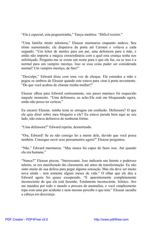 “Ela é especial, esta pequenininha,” Tanya meditou. “Difícil resistir.”

          “Uma família muito talentosa,” Eleazar murmurou enquanto andava. Seu
          ritmo aumentando; ele disparava da porta até Carmen e voltava a cada
          segundo. “Um leitor de mentes para um pai, uma defensora para a mãe, e
          então não importa a mágica extraordinária com a qual esta criança tenha nos
          enfeitiçado. Pergunto-me se existe um nome para o que ela faz, ou se isso é a
          normal para um vampiro mestiço. Isso se essa coisa puder ser considerada
          normal! Um vampiro mestiço, de fato!”

          “Desculpe,” Edward disse com uma voz de choque. Ele estendeu a mão e
          pegou os ombros de Eleazar quando este estava para virar à porta novamente.
          “Do que você acabou de chamar minha mulher?”

          Eleazar olhou para Edward curiosamente, seu passo maníaco foi esquecido
          naquele momento. “Uma defensora, eu acho.Ela está me bloqueando agora,
          então não posso ter certeza.”

          Eu encarei Eleazar, minha testa se enrugou em confusão. Defensora? O que
          ele quis dizer sobre meu bloqueio a ele? Eu estava parada bem aqui ao seu
          lado, não estava defensiva de nenhuma forma.

          “Uma defensora?” Edward repetiu, desnorteado.

          “Ora, Edward! Se eu não consigo ler a mente dela, duvido que você possa
          também. Consegue ouvir seus pensamentos agora?” Eleazar perguntou.

          “Não,” Edward murmurou. “Mas nunca fui capaz de fazer isso. Até quando
          ela era humana.”

          “Nunca?” Eleazar piscou. “Interessante. Isso indicaria um latente e poderoso
          talento, se era manifestado tão claramente até antes da transformação. Eu não
          sinto muito de sua defesa para pegar alguma sensação. Mas ela deve ser muito
          nova ainda – tem somente alguns meses de vida.” O olhar que ele deu a
          Edward agora foi quase exasperado. “E aparentemente completamente
          inconsciente do que ela está fazendo. Totalmente inconsciente. Irônico. Aro
          me mandou por todo o mundo a procura de anomalias, e você simplesmente
          topa com uma por acidente e nem mesmo percebe o que tem.” Eleazar sacudiu
          a cabeça em descrença.




PDF Creator - PDF4Free v2.0                                  http://www.pdf4free.com
 