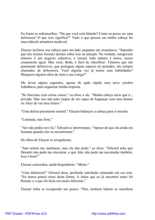 Eu franzi as sobrancelhas. “Do que você está falando? Como eu posso ser uma
          defensora? O que isso significa?” Tudo o que passou em minha cabeça foi
          uma ridícula armadura medieval.

          Eleazar inclinou sua cabeça para um lado enquanto me examinava. “Suponho
          que nós éramos formais demais sobre isso na atenção. Na verdade, categorizar
          talentos é um negócio subjetivo, e casual; todo talento é único, nunca
          exatamente igual. Mas você, Bella, é fácil de classificar. Talentos que são
          puramente defensivos, que protegem algum aspecto do portador, são sempre
          chamados de defensores. Você alguma vez já testou suas habilidades?
          Bloqueou alguém além de mim e seu colega?”

          Me levou alguns segundos, apesar do quão rápido meu novo cérebro
          trabalhava, para organizar minha resposta.

          “Só funciona com certas coisas,” eu disse a ele. “Minha cabeça meio que é...
          privada. Mas isso não pára Jasper de ser capaz de bagunçar com meu humor
          ou Alice de ver meu futuro.”

          “Uma defesa puramente mental.” Eleazar balançou a cabeça para si mesmo.

          “Limitada, mas forte.”

          “Aro não podia ouvi-la,” Edward se interrompeu. “Apesar de que ela ainda era
          humana quando eles se encontraram.”

          Os olhos de Eleazar se arregalaram.

          “Jane tentou me machucar, mas ela não pode,” eu disse. “Edward acha que
          Demetri não pode me encontrar, e que Alec não pode me incomodar também.
          Isso é bom?”

          Eleazar concordou, ainda boquiaberto. “Muito.”

          “Uma defensora!” Edward disse, profunda satisfação saturando em seu tom.
          “Eu nunca pensei nisso desta forma. A única que eu já encontrei antes foi
          Renata, e o que ela fazia era muito diferente.”

          Eleazar tinha se recuperado um pouco. “Sim, nenhum talento se manifesta




PDF Creator - PDF4Free v2.0                                http://www.pdf4free.com
 