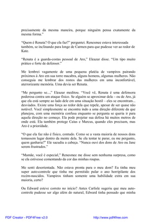 precisamente da mesma maneira, porque ninguém pensa exatamente da
          mesma forma.”

          “Quem é Renata? O que ela faz?” perguntei. Renesmee estava interessada
          também, se inclinando para longe de Carmen para que pudesse ver ao redor de
          Kate.

          “Renata é a guarda-costas pessoal de Aro,” Eleazar disse. “Um tipo muito
          prático e forte de defensor.”

          Me lembrei vagamente de uma pequena platéia de vampiros pairando
          próximos à Aro em sua torre macabra, alguns homens, algumas mulheres. Não
          conseguia me lembrar dos rostos das mulheres em uma inconfortável,
          aterrorizante memória. Uma devia ser Renata.

          “Me pergunto se...,” Eleazar meditou. “Você vê, Renata é uma defensora
          poderosa contra um ataque físico. Se alguém se aproximar dela – ou de Aro, já
          que ela está sempre ao lado dele em uma situação hostil – eles se encontram...
          desviados. Existe uma força ao redor dela que repele, apesar de ser quase não
          notável. Você simplesmente se encontra indo a uma direção diferente da que
          planejou, com uma memória confusa enquanto se pergunta se queria ir para
          aquela direção no começo. Ela pode projetar sua defesa há muitos metros de
          onde está. Ela também protege Caius e Marcus, quando eles precisam, mas
          Aro é a prioridade.

          “O que ela faz não é físico, contudo. Como se a vasta maioria de nossos dons
          tomassem lugar dentro da mente dela. Se ela tentar te parar, eu me pergunto,
          quem ganharia?” Ele sacudiu a cabeça. “Nunca ouvi dos dons de Aro ou Jane
          serem frustrados.”

          “Mamãe, você é especial,” Renesmee me disse sem nenhuma surpresa, como
          se ela estivesse comentando da cor das minhas roupas.

          Me senti desorientada. Não estava pronta para o meu dom? Eu tinha meu
          super auto-controle que tinha me permitido pular o ano horripilante dos
          recém-nascidos. Vampiros tinham somente uma habilidade extra em sua
          maioria, certo?

          Ou Edward esteve correto no início? Antes Carlisle sugeriu que meu auto-
          controle pudesse ser algo além do natural, Edward tinha pensado que minha




PDF Creator - PDF4Free v2.0                                http://www.pdf4free.com
 