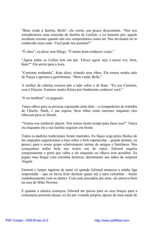 “Bem vinda à família, Bella”, ela sorriu, um pouco descontente. “Nós nos
          consideramos uma extensão da família de Carlisle, e eu lamento por, aquele
          incidente recente quando não nos comportamos como tal. Nós devíamos ter te
          conhecido mais cedo. Você pode nos perdoar?”

          “É claro”, eu disse sem fôlego. “É muito bom conhecer vocês.”

          “Agora todos os Cullen tem um par. Talvez agora seja a nossa vez, hein,
          Kate?” Ela sorriu para a loira.

          “Continue sonhando”, Kate disse, rolando seus olhos. Ela tomou minha mão
          de Tanya e apertou-a gentilmente. “Bem vinda, Bella.”

          A mulher de cabelos escuros pôs a mão sobre a de Kate. “Eu sou Carmem,
          esse é Eleazar. Estamos muito felizes por finalmente conhecer você.”

          “E-eu também”, eu gaguejei.

          Tanya olhou para as pessoas esperando atrás dela – o companheiro de trabalho
          de Charlie, Mark, e sua esposa. Seus olhos eram enormes enquanto eles
          olhavam para os Denali.

          “Vamos nos conhecer depois. Nós temos muito tempo para fazer isso!” Tanya
          riu enquanto ela e sua família seguiam em frente.

          Todos os padrões tradicionais foram mantidos. Eu fiquei cega pelos flashes de
          luz enquanto segurávamos a faca sobre o bolo espetacular – grande demais, eu
          pensei, para o nosso grupo relativamente íntimo de amigos e familiares. Nós
          começamos enfiar bolo nos rostos um do outro; Edward engoliu
          corajosamente e parte que cabia a ele enquanto eu olhava sem acreditar. Eu
          joguei meu buquê com estranha destreza, diretamente nas mãos da surpresa
          Angela.

          Emmett e Jasper rugiram de tanto rir quando Edward arrancou a minha liga
          emprestada – que eu havia feito deslizar quase até o meu calcanhar – muito
          cuidadosamente com os dentes. Com uma piscadela pra mim, ele atirou-a bem
          na cara de Mike Newton.

          E quando a música começou, Edward me puxou para os seus braços para a
          costumeira primeira dança; eu fui por vontade própria, apesar do meu medo de




PDF Creator - PDF4Free v2.0                               http://www.pdf4free.com
 