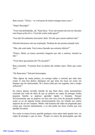 Kate recuou. “Talvez – se você parar de tentar esmagar meus ossos.”

          “Oops! Desculpe!”

          “Você está defendendo, ok,” Kate disse. “Esse movimento deveria ter chocado
          seus braços pAra for a. Você não sentiu nada agora?”

          “Isso não foi realmente necessário, Kate. Ela não quis causar nenhum mal,”

          Edward murmurou sob sua respiração. Nenhum de nós prestou atenção nele.

          “Não, não senti nada. Você estava fazendo sua corrente elétrica?”

          “Estava. Hmm, eu nunca encontrei ninguém que não a sentisse, imortal ou
          não.”

          “Você disse que projeta ela? Na sua pele?”

          Kate consentiu. “Costuma ficar na palma das minhas maos. Meio que como
          Aro.”

          “Ou Renesmee,” Edward interrompeu.

          “Mas depois de muita prática, eu consigo radiar a corrente por todo meu
          corpo. É uma boa defesa. Qualquer um que tenta me tocar cai como um
          humano que foi eletrocutado. Só o deixa caído por um segundo, mas é tempo
          suficiente.”

          Eu estava apenas ouvindo metade do que Kate dizia, meus pensamentos
          correndo por volta da idéia de que eu poderia ser capaz de proteger minha
          pequena família se pudesse aprender rápido o bastante. Desejei
          fervorosamente que eu pudesse ser boa com essa coisa de projeção também,
          como se eu de alguma forma misteriosamente boa em relação aos outros
          aspectos de ser um vampiro. Minha vida humana não tinha me preparado para
          coisas que viessem naturalmente, e eu não podia me fazer confiar que esta
          aptidão iria durar.

          Era como se nunca tivesse querido qualquer coisa antes tanto quanto isso: ser
          capaz de proteger o que eu amo. Porque eu estava tão preocupada, que não




PDF Creator - PDF4Free v2.0                                http://www.pdf4free.com
 