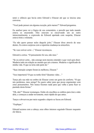 notei o silêncio que havia entre Edward e Eleazar até que se iniciou uma
          conversa.

          “Você pode pensar em alguma exceção, pelo menos?” Edward perguntou.

          Eu analisei para ver a lógica de seu comentário, e percebi que todo mundo
          estava os encarando. Eles estavam se encurvando um ao outro
          intencionalmente, a expressão de Edward apertada com suspeita, Eleazar
          estava triste e relutante.

          “Eu não quero pensar neles daquele jeito,” Eleazar disse através de seus
          dentes. Eu estava surpresa com a repentina mudança na atmosfera.

          “Se voce estiver certo –,” Eleazar recomeçou.

          Edward o cortou. “O pensamento foi seu, não meu.”

          “Se eu estiver certo... não consigo nem mesmo entender o que você quis dizer.
          Mudaria tudo em relação ao mundo que nós criamos. Mudaria o significado da
          minha vida. O que eu teria sido parte de.”

          “Suas intenção sempre foram às melhores, Eleazar.”

          “Isso importaria? O que eu tenho feito? Quantas vidas…”

          Tanya pôs sua mão no ombro de Eleazar como um gesto de conforto. “O que
          nós perdemos, meu amigo? Eu quero saber para que possa argumentar com
          estes pensamentos. Nós nunca fizemos nada para que valha a pena ficar se
          punindo desta forma.”

          “Oh, não?” Eleazar resmungou. Então ele encolheu os ombros para tirar a mão
          dela, e começou a andar novamente, mais rápido do que antes.

          Tanya o obvservou por meio segundo e depois se focou em Edward.

          “Explique.”

          Edward acenou com a cabeça, seus olhos intensos seguindo Eleazar enquanto
          ele falava.




PDF Creator - PDF4Free v2.0                               http://www.pdf4free.com
 