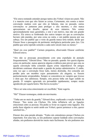 “Ele estava tentando entender porque tantos dos Volturi viriam nos punir. Não
          é a maneira com que eles fazem as coisas. Certamente, nós somos a maior
          convenção madura com que eles já lidaram, mas no passado, outras
          convenções se juntaram para proteger a eles mesmos, e eles nunca
          apresentaram um desafio, apesar de seus números. Nós somos
          aproximadamente mais garantidos, e este é um motivo, mas não um grande
          motivo. Ele estava se lembrando dos outros tempos em que as convenções
          haviam sido punidas, por uma coisa ou outra, e um padrão passou por sua
          cabeça. Era um padrão que o resto da guarda nunca teria notado, desde que
          Eleazar fosse o passageiro de pertinente inteligência particular para Aro. Um
          padrão que seria repetido somente a cada outro século mais ou menos.”

          “Qual era esse padrão?” Carmen perguntou, observando Eleazar conforme
          Edward estava.

          “Aro não se preocupa pessoalmente com uma expedição de punição
          frequentemente,” Edward disse. “Mas no passado, quando Aro queria alguma
          coisa em particular, nunca aparecia alguma evidência para provar que esta ou
          aquela convenção tinha cometido algum crime imperdoável. Os antigos
          decidiriam continuar observando a guarda da justiça administrativa. E então,
          uma vez que a convenção fosse tudo, menos destruída, Aro concedia um
          perdão para um membro cujos pensamentos ele alegaria, se fossem
          particularmente arrependidos. Sempre se concentrava no vampiro que tivesse
          o dom que Aro admirasse. Sempre, esta pessoa tinha um lugar cedido na
          guarda. O vampiro agraciado era persuadido rapidamente, sempre muito
          agradecido por aquela honra. Não havia exceções.”

          “Deve ser uma coisa emocionante ser escolhido,” Kate sugeriu.

          “Há!” Eleazar resmungou, ainda em movimento.

          “Tinha um no meio da guarda,” Edward disse, explicando a reação irritada de
          Eleazar. “Seu nome era Chelsea. Ela tinha influência sob as ligações
          emocionais entre as pessoas. Ela podia se livrar ou segurar estas ligações. Ela
          podia fazer alguém se sentir unido aos Volturi, querer pertencer a eles, querer
          satisfazê-los...”

          Eleazar deu uma parada abrupta. “Todos nós entendemos porque Chelsea era
          importante. Em uma luta, se nós podíamos separar lealdade entre convenções
          aliadas, nós podíamos derrotá-los muito mais facilmente. Se nós podíamos nos




PDF Creator - PDF4Free v2.0                                http://www.pdf4free.com
 