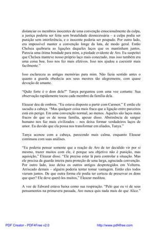 distanciar os membros inocentes de uma convenção emocionalmente da culpa,
          a justiça poderia ser feita sem brutalidade desnecessária – a culpa podia ser
          punição sem interferência, e o inocente poderia ser poupado. Por outro lado,
          era impossível manter a convenção longe da luta, de modo geral. Então
          Chelsea quebraria as ligações daqueles laços que os mantinham juntos.
          Parecia uma ótima bondade para mim, a piedade evidente de Aro. Eu suspeitei
          que Chelsea manteve nosso próprio laço mais conectado, mas isso também era
          uma coisa boa. Isso nos fez mais efetivos. Isso nos ajudou a coexistir mais
          facilmente.”

          Isso esclareceu as antigas memórias para mim. Não fazia sentido antes o
          quanto a guarda obedecia aos seus mestres tão alegremente, com quase
          devoção de amante.

          “Quão forte é o dom dela?” Tanya perguntou com uma voz cortante. Sua
          observação rapidamente tocou cada membro da família dela.

          Eleazar deu de ombros. “Eu estava disposto a partir com Carmen.” E então ele
          sacudiu a cabeça. “Mas qualquer coisa mais fraca que a ligação entre parceiros
          está em perigo. Em uma convenção normal, ao menos. Aqueles são laços mais
          fracos do que os de nossa família, apesar disso. Abstinência de sangue
          humano nos faz mais civilizados – nos deixa formar verdadeiros laços de
          amor. Eu duvido que ela possa nos transformar em aliados, Tanya.”

          Tanya acenou com a cabeça, parecendo mais calma, enquanto Eleazar
          continuou com suas análises.

          “Eu poderia pensar somente que a reação de Aro de ter decidido vir por si
          mesmo, trazer muitos com ele, é porque seu objetivo não é punição, mas
          aquisição,” Eleazar disse. “Ele precisa estar lá para controlar a situação. Mas
          ele precisa da guarda inteira para proteção de uma larga, agraciada convenção.
          Por outro lado, isso deixa os outros antigos desprotegidos em Volterra.
          Arriscado demais – alguém poderia tentar tomar vantagem. Então eles todos
          vieram juntos. De que outra forma ele podia ter certeza de preservar os dons
          que quer? Ele deve querê-los muitos,” Eleazar meditou.

          A voz de Edward estava baixa como sua respiração. “Pelo que eu vi de seus
          pensamentos na primavera passada, Aro nunca quis nada mais do que Alice.”




PDF Creator - PDF4Free v2.0                                http://www.pdf4free.com
 