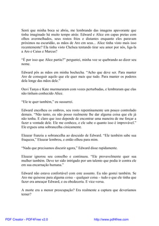 Senti que minha boca se abriu, me lembrando das imagens apavorante que
          tinha imaginado há muito tempo atrás: Edward e Alice em capas pretas com
          olhos avermelhados, seus rostos frios e distantes enquanto eles paravam
          próximos na escuridão, as mãos de Aro em seus... Alice tinha visto mais isso
          recentemente? Ela tinha visto Chelsea tentando tirar seu amor por nós, liga-la
          a Aro e Caius e Marcus?

          “É por isso que Alice partiu?” perguntei, minha voz se quebrando ao dizer seu
          nome.

          Edward pôs as mãos em minha bochecha. “Acho que deve ser. Para manter
          Aro de conseguir aquilo que ele quer mais que tudo. Para manter os poderes
          dela longe das mãos dele.”

          Ouvi Tanya e Kate murmuraram com vozes perturbadas, e lembraram que elas
          não tinham conhecido Alice.

          “Ele te quer também,” eu sussurrei.

          Edward encolheu os ombros, seu rosto repentinamente um pouco controlado
          demais. “Não tanto, eu não posso realmente lhe dar alguma coisa que ele já
          não tenha. E claro que isso depende de encontrar uma maneira de me forçar a
          fazer a vontade dele. Ele me conhece, e ele sabe o quanto isso é improvável.”
          Ele ergueu uma sobrancelha cinicamente.

          Eleazar franziu a sobrancelha ao descuido de Edward. “Ele também sabe sua
          fraqueza,” Eleazar lembrou, e então olhou para mim.

          “Nada que precisamos discutir agora,” Edward disse rapidamente.

          Eleazar ignorou seu conselho e continuou. “Ele provavelmente quer sua
          mulher também. Deve ter sido intrigado por um talento que podia ir contra ele
          em sua encarnação humana.”

          Edward não estava confortável com este assunto. Eu não gostei também. Se
          Aro me quisesse para alguma coisa – qualquer coisa – tudo o que ele tinha que
          fazer era ameaçar Edward, e eu obedeceria. E vice-versa.

          A morte era a menor preocupação? Era realmente a captura que deveríamos
          temer?




PDF Creator - PDF4Free v2.0                                http://www.pdf4free.com
 