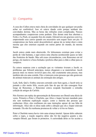 32 - Companhia

          A casa dos Cullen estava mais cheia de convidados do que qualquer um podia
          achar ser confortável. Isso só estava dando certo porque nenhum dos
          convidados dormia. Mas as horas das refeições eram complicadas. Nossos
          acompanhantes cooperavam como podiam. Eles deram uma boa abertura a
          Forks e La Push, só caçando fora do estado; Edward era um gracioso conviva,
          emprestando seus carros quando era necessário sem sequer fazer um pio. O
          compromisso me fazia sentir desconfortável, apesar de eu tentar dizer a mim
          mesma que eles estariam caçando em outras partes do mundo, da mesma
          forma.

          Jacob estava ainda mais aborrecido. Os lobisomens existiam para evitar a
          perda de vida humana, e aqui estava uma chacina acontecendo quase ao lado
          das fronteiras do bando. Mas sob essas circunstâncias, com Renesmee em tal
          perigo, ele manteve a boca fechada e preferia olhar para o chão a olhar para os
          vampiros.

          Eu estava surpresa com a aceitação que os visitantes tiveram a Jacob; os
          problemas que Edward antecipou, nunca chegaram a se materializar. Jacob
          parecia mais ou menos invisível para eles, não exatamente uma pessoa, mas
          também não era uma comida. Eles o tratavam como pessoas que não gostavam
          de animais tratavam os animais de estimação dos amigos.

          Leah, Seth, Quil e Embry estavam correndo com Sam agora, e Jacob teria se
          juntado a eles muito feliz, exceto pelo fato de que ele não conseguia ficar
          longe de Renesmee, e Renesmee estava ocupada fascinando a estranha
          coleção de amigos de Carlisle.

          Nós fizemos um replay da apresentação de Renesmee aos Denali uma dúzia de
          vezes. Primeiro a Peter e Charlotte, que Alice e Jasper haviam mandado para
          nós sem nenhuma explicação sequer; como a maioria das pessoas que
          conheciam Alice, eles confiaram em suas instruções apesar de sua falta de
          informação. Alice não os disse nada sobre a direção que ela e Jasper estavam
          tomando. Ela não fez nenhuma promessa de voltar a vê-los no futuro.

          Peter e Charlotte nunca havia visto uma criança imortal. Apesar deles saberem
          sobre a regra, a reação negativa deles não foi tão negativa quanto a dos
          vampiro Denali, que foram os primeiros. A curiosidade deles os fez aceitar a




PDF Creator - PDF4Free v2.0                                http://www.pdf4free.com
 