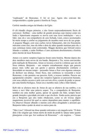 “explicação” de Renesmee. E foi só isso. Agora eles estavam tão
          comprometidos a ajudar quanto à família de Tanya.

          Carlisle mandou amigos da Irlanda e do Egito.

          O clã irlandês chegou primeiro, e eles foram surpreendentemente fáceis de
          convencer. Siobhan – uma mulher de grande presença cujo imenso corpo era
          lindo e hipnotisante enquanto se movia com suas leves ondulações – era a
          líder, mas ela e seu companheiro de cara fechada, Liam, estava acostumados
          há muito tempo a confiar no julgamento do membro mais novo de seu grupo.
          A pequena Maggie, com seus cachos ruivos balançantes, não era fisicamente
          marcante como eles, mas ela tinha o dom de saber quando mentiam para ela, e
          suas sentenças nunca eram contestadas. Maggie declarou que Edward estava
          falando a verdade, e então Siobhan e Liam aceitaram absolutamente a história
          antes mesmo de tocar Renesmee.

          Amun e os outros vampiros Egípcios foram outra história. Mesmo depois dos
          dois membros mais novos de seu bando, Benjamin e Tia, serem convencidos
          pela expliação de Renesmee, Amun se recusou a tocá-la e ordenou que seu clã
          fosse embora. Benjamin – um vampiro estranhamente alegre que parecia
          pouco mais velho que um garoto e parecia absolutamente confiante e
          descuidado ao mesmo tempo – persuadiu Amun a ficar com algumas ameaças
          de desfazer sua aliança. Amun ficou, mas continuou se recusando a tocar
          Renesmee, e não permitiu sua parceira, Kebi, a tocasse também. Parecia um
          agrupamento estranho – apesar dos vampiros Egípcios se parecerem bastante,
          com seus cabelos escuros e pele com um tom oliva, a ponto de poder se passar
          por uma família biológica. Amun era o membro mais velho e líder falante.

          Kebi não se afastava mais de Amun do que se afastava de sua sombra, e eu
          nunca a ouvi falar uma palavra sequer. Tia, a companheira de Benjamin,
          também era uma mulher quieta, apesar de quando ela falar, sempre haver
          grande intuição e gravidade em tudo o que ela dizia. Ainda assim, parecia que
          era a Benjamin que eles todos obedeciam, como se ele tivesse algum
          magnetismo invisível do qual os outros dependiam para manter o equilíbrio.
          Eu observei Eleazar olhando o menino com olhos arregalados e presumi que
          Benjamin tinha o poder de atrair os outros para ele.

          “Não é isso”, Edward me disse quando estávamos a sós naquela noite. “O dom
          dele é tão singular que Amun morre de medo de perdê-lo. Quase tanto quanto
          planejamos evitar que Aro soubesse de Renesmee” – ele suspirou. – “Amun




PDF Creator - PDF4Free v2.0                               http://www.pdf4free.com
 