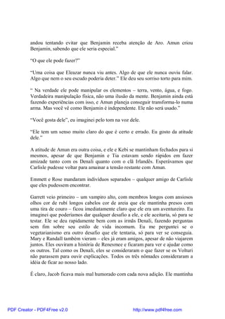andou tentando evitar que Benjamin receba atenção de Aro. Amun criou
          Benjamin, sabendo que ele seria especial.”

          “O que ele pode fazer?”

          “Uma coisa que Eleazar nunca viu antes. Algo de que ele nunca ouviu falar.
          Algo que nem o seu escudo poderia deter.” Ele deu seu sorriso torto para mim.

          “ Na verdade ele pode manipular os elementos – terra, vento, água, e fogo.
          Verdadeira manipulação física, não uma ilusão da mente. Benjamin ainda está
          fazendo experiências com isso, e Amun planeja conseguir transforma-lo numa
          arma. Mas você vê como Benjamin é independente. Ele não será usado.”

          “Você gosta dele”, eu imaginei pelo tom na voz dele.

          “Ele tem um senso muito claro do que é certo e errado. Eu gosto da atitude
          dele.”

          A atitude de Amun era outra coisa, e ele e Kebi se mantinham fechados para si
          mesmos, apesar de que Benjamin e Tia estavam sendo rápidos em fazer
          amizade tanto com os Denali quanto com o clã Irlandês. Esperávamos que
          Carlisle pudesse voltar para amainar a tensão restante com Amun.

          Emmett e Rose mandaram indivíduos separados – qualquer amigo de Carlisle
          que eles pudessem encontrar.

          Garrett veio primeiro – um vampiro alto, com membros longos com ansiosos
          olhos cor de rubí longos cabelos cor de areia que ele mantinha presos com
          uma tira de couro – ficou imediatamente claro que ele era um aventureiro. Eu
          imaginei que poderíamos dar qualquer desafio a ele, e ele aceitaria, só para se
          testar. Ele se deu rapidamente bem com as irmãs Denali, fazendo perguntas
          sem fim sobre seu estilo de vida incomum. Eu me perguntei se o
          vegetarianismo era outro desafio que ele tentaria, só para ver se conseguia.
          Mary e Randall também vieram – eles já eram amigos, apesar de não viajarem
          juntos. Eles ouviram a história de Renesmee e ficaram para ver e ajudar como
          os outros. Tal como os Denali, eles se consideraram o que fazer se os Volturi
          não parassem para ouvir explicações. Todos os três nômades consideraram a
          idéia de ficar ao nosso lado.

          É claro, Jacob ficava mais mal humorado com cada nova adição. Ele mantinha




PDF Creator - PDF4Free v2.0                                http://www.pdf4free.com
 