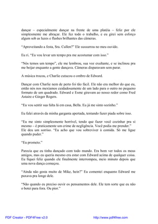 dançar – especialmente dançar na frente de uma platéia – feliz por ele
          simplesmente me abraçar. Ele fez todo o trabalho, e eu girei sem esforço
          algum sob as luzes e flashes brilhantes das câmeras.

          “Aproveitando a festa, Sra. Cullen?” Ele sussurrou no meu ouvido.

          Eu ri. “Eu vou levar um tempo pra me acostumar com isso.”

          “Nós temos um tempo”, ele me lembrou, sua voz exultante, e se inclinou pra
          me beijar enquanto a gente dançava. Câmeras disparavam sem parar.

          A música trocou, e Charlie cutucou o ombro de Edward.

          Dançar com Charlie nem de perto foi tão fácil. Ele não era melhor do que eu,
          então nós nos mexíamos cuidadosamente de um lado para o outro no pequeno
          formato de um quadrado. Edward e Esme giravam ao nosso redor como Fred
          Astaire e Ginger Rogers.

          “Eu vou sentir sua falta lá em casa, Bella. Eu já me sinto sozinho.”

          Eu falei através da minha garganta apertada, tentando fazer piada sobre isso.

          “Eu me sinto simplesmente horrível, tendo que fazer você cozinhar pra si
          mesmo – é praticamente um crime de negligência. Você podia me prender.”
          Ele deu um sorriso. “Eu acho que vou sobreviver à comida. Só me ligue
          quando puder.”

          “Eu prometo.”

          Parecia que eu tinha dançado com todo mundo. Era bom ver todos os meus
          amigos, mas eu queria mesmo era estar com Edward acima de qualquer coisa.
          Eu fiquei feliz quando ele finalmente interrompeu, meio minuto depois que
          uma nova dança começou.

          “Ainda não gosta muito de Mike, hein?” Eu comentei enquanto Edward me
          puxava pra longe dele.

          “Não quando eu preciso ouvir os pensamentos dele. Ele tem sorte que eu não
          o botei para fora. Ou pior.”




PDF Creator - PDF4Free v2.0                                 http://www.pdf4free.com
 