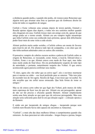 a distância quando podia, e quando não podia, ele rosnava para Renesmee que
          alguém teria que arrumar uma lista se queriam que ele lembrasse direito do
          nome de todos os sugadores de sangue.

          Carlisle e Esme voltaram uma semana depois de terem partido, Emmett e
          Rosalie apenas alguns dias depois, e todos nós nos sentimos melhor quando
          eles chegaram em casa. Carlisle trouxe mais um amigo com ele, apesar de que
          amigo podia ser o termo errado. Alistair era um vampiro inglês misantropo
          que tinha Carlisle como seu conhecido mais próximo, apesar dele dificilmente
          poder fazer mais de uma visita a cada século.

          Alistair preferia muito andar sozinho, e Carlisle cobrou um monte de favores
          para trazê-lo até ali. Ele afastava todo tipo de companhia, e era claro que ele
          não tinha nenhum admirador entre os outros clãs reunidos.

          O pensativo vampiro de cabelos escuros aceitou a palavra de Carlisle sobre as
          origens de Renesmee, se recusando, como Amun, a tocá-la. Edward disse a
          Carlisle, Esme e eu que Alistair estava com medo de ficar aqui, mas tinha
          mais medo ainda do final disso. Ele era profundamente suspeito de todo tipo
          de autoridade, e portanto, naturalmente suspeito dos Volturi. O que estava
          acontecendo agora parecia confirmar seus medos.

          “É claro, agora eles vão saber que eu estive aqui”, nós o ouvimos murmurar
          para si mesmo no sótão – seu local preferido para se enterrar. “Não tem jeito
          de esconder isso de Aro agora. Séculos de fuga, é isso nisso que vai acabar. Eu
          não acredito que me enfiei nessa enrascada. Que bela forma de tratar os
          amigos.”

          Mas se ele estava certo sobre ter que fugir dos Volturi, pelo menos ele tinha
          mais esperança de fazer isso do que nós. Alistair era um perseguidor, apesar
          de não ser tão preciso e eficiente quando Demetri. Alistair simplesmente
          sentia uma forte atração ao que quer que ele estivesse perseguindo. Mas essa
          atração seria suficiente para dizê-lo em que direção seguir – a direção oposta a
          de Demetri.

          E então um par inesperado de amigos chegou – inesperado porque nem
          Carlisle nem Rosalie havia sido capazes de encontrar as Amazonas.

          “Carlisle”, a mais alta das duas mulheres felinas o cumprimentou quando elas
          entraram. As duas pareciam ter sido esticadas – longos braços e pernas, longos




PDF Creator - PDF4Free v2.0                                 http://www.pdf4free.com
 