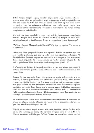 dedos, longas tranças negras, e rostos longos com longos narizes. Elas não
          usavam nada além de peles de animais – tapa-tudo e calças apertadas que
          estavam presas no lado com tiras de couro. Não eram apenas suas roupas
          excêntricas que as deixavam selvagens, mas tudo nelas, desde seus
          incansáveis olhos vermelhos até seus súbitos movimentos. Eu nunca conheci
          vampiros menos civilizados.

          Mas Alice as havia mandado, e essas eram notícias interessantes, para dizer o
          mínimo. Porque Alice estava na América do Sul? Só porque ela havia visto
          que ninguém mais teria sido capaz de entrar em contato com as Amazonas?

          “Zafrina e Senna! Mas onde está Kachiri?” Carlisle perguntou. “Eu nunca as
          vi separadas.”

          “Alice nos disse que precisávamos nos separar”, Zafrina respondeu com uma
          voz ríspida, profunda, que correspondia com sua aparência selvagem. “É
          desconfortável ficarmos separadas, mas Alice nos assegurou que precisavam
          de nós aqui, enquanto ela precisava muito de Kachiri em outro lugar. Isso foi
          tudo o que ela nos disse, exceto que havia uma grande pressa...?”

          A afirmação de Zafrina foi cortada no fim e, - com um tremor que nunca ia
          embora não importa quantas vezes eu fizesse isso – eu trouxe Renesmee para
          conhecê-las.

          Apesar de sua aparência feroz, elas escutaram muito calmamente a nossa
          história, e então permitiram que Renesmee provasse tudo. Elas ficaram
          exatamente tão fascinadas com Renesmee quanto os outros vampiros, mas eu
          não pude deixar de me preocupar observando seus movimentos rápidos,
          inquietos, tão perto dela. Senna estava sempre perto de Zafrina, sem nunca
          falar, mas não era o mesmo que acontecia com Amun e Kebi. As maneiras de
          Kebi pareciam obedientes; Senna e Zafrina pareciam mais duas partes de um
          só corpo – e acontecia que Zafrina era a boca.

          As notícias sobre Alice eram estranhamente reconfortantes. Claramente ela
          estava em alguma missão obscura por conta própria enquanto evitava o que
          quer que Aro tivesse planejado para ela.

          Edward estava muito alegre por ter Amazonas conosco, porque Zafrina tinha
          um talento enorme; seu dom podia ser uma perigosa arma ofensiva. Não que
          Edward estivesse pedindo que Zafrina ficasse ao nosso lado numa batalha,




PDF Creator - PDF4Free v2.0                               http://www.pdf4free.com
 