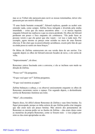 mas se os Volturi não parassem para ouvir as nossas testemunhas, talvez eles
          parassem por um motivo diferente.

          “É uma ilusão bastante avançada”, Edward explicou, quando eu acabei sem
          entender nada, como sempre. Zafrina ficou intrigada e divertida pela minha
          imunidade – coisa que ela nunca encontrou antes – e se mexeu inquieta
          enquanto Edward me explicava o que eu estava perdendo. Os olhos de Edward
          perderam um pouco o foco enquanto ele continuava. “Ela pode fazer as
          pessoas verem o que ela quiser que elas vejam – ver isso e nada mais. Por
          exemplo, agora mesmo eu pareço estar sozinho no meio de uma floresta
          chuvosa. É tão claro que eu possivelmente acreditasse, exceto pelo fato de que
          eu ainda posso te sentir em meus braços.”

          Os lábios de Zafrina contorceram em sua versão dura de um sorriso. Um
          segundo depois os olhos de Edward estavam focados de novo, e ele sorriu de
          volta.

          “Impressionante”, ele disse.

          Renesmee estava fascinada com a conversa, e ela se inclinou sem medo na
          direção de Zafrina.

          “Posso ver?” Ela perguntou.

          “O que você quer ver?” Zefrina perguntou.

          “O que você mostrou ao papai.”

          Zafrina balançou a cabeça, e eu observei ansiosamente enquanto os olhos de
          Renesmee encararam vazios o espaço. Um segundo depois, o deslumbrante
          sorriso de Renesmee iluminou seu rosto.

          “Mais”, ela comandou.

          Depois disso, foi difícil afastar Renesmee de Zafrina e suas fotos bonitas. Eu
          fiquei preocupada, porque eu tinha certeza de que Zafrina podia criar imagens
          que não eram nem um pouco bonitas. Mas através dos pensamentos de
          Renesmee eu mesma podia ver as ilusões de Zafrina – elas eram claras como
          as memórias da própria Renesmee, como se fossem reais – e isso julgou por
          mim se elas eram apropriadas ou não.




PDF Creator - PDF4Free v2.0                                http://www.pdf4free.com
 