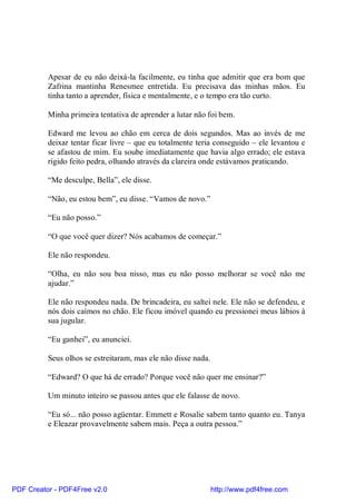 Apesar de eu não deixá-la facilmente, eu tinha que admitir que era bom que
          Zafrina mantinha Renesmee entretida. Eu precisava das minhas mãos. Eu
          tinha tanto a aprender, física e mentalmente, e o tempo era tão curto.

          Minha primeira tentativa de aprender a lutar não foi bem.

          Edward me levou ao chão em cerca de dois segundos. Mas ao invés de me
          deixar tentar ficar livre – que eu totalmente teria conseguido – ele levantou e
          se afastou de mim. Eu soube imediatamente que havia algo errado; ele estava
          rígido feito pedra, olhando através da clareira onde estávamos praticando.

          “Me desculpe, Bella”, ele disse.

          “Não, eu estou bem”, eu disse. “Vamos de novo.”

          “Eu não posso.”

          “O que você quer dizer? Nós acabamos de começar.”

          Ele não respondeu.

          “Olha, eu não sou boa nisso, mas eu não posso melhorar se você não me
          ajudar.”

          Ele não respondeu nada. De brincadeira, eu saltei nele. Ele não se defendeu, e
          nós dois caímos no chão. Ele ficou imóvel quando eu pressionei meus lábios à
          sua jugular.

          “Eu ganhei”, eu anunciei.

          Seus olhos se estreitaram, mas ele não disse nada.

          “Edward? O que há de errado? Porque você não quer me ensinar?”

          Um minuto inteiro se passou antes que ele falasse de novo.

          “Eu só... não posso agüentar. Emmett e Rosalie sabem tanto quanto eu. Tanya
          e Eleazar provavelmente sabem mais. Peça a outra pessoa.”




PDF Creator - PDF4Free v2.0                                    http://www.pdf4free.com
 