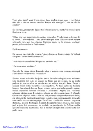 “Isso não é justo! Você é bom nisso. Você ajudou Jasper antes – você lutou
          com ele e com os outros também. Porque não comigo? O que eu fiz de
          errado?”

          Ele suspirou, exasperado. Seus olhos estavam escuros, mal havia dourado para
          iluminar o preto.

          “Olhar pra você desse jeito, te analisar como alvo. Vendo todas as formas de
          te matar...” ele enrijeceu. “Isso parece real pra mim. Nós não temos tempo
          suficiente para que faça alguma diferença quem vai te ensinar. Qualquer
          pessoa pode te ensinar o fundamental.”

          Eu fiz uma careta.

          Ele tocou o meu beicinho e sorriu. “Além do mais, é desnecessário. Os Volturi
          vão parar. Vamos fazê-los entender.”

          “Mas e se não entenderem! Eu preciso aprender isso.”

          “Encontre outro professor.”

          Essa não foi nossa última discussão sobre o assunto, mas eu nunca consegui
          afastá-lo um centímetro da sua decisão.

          Emmett estava mais afim de ajudar, apesar das aulas dele parecerem muito ser
          uma revanche por todas as quedas de braço que ele perdeu. Se eu ainda
          pudesse ter machucados, eu estaria roxa da cabeça aos pés. Rose, Tanya e
          Eleazar foram todos pacientes e encorajadores. As lutas deles me fizeram
          lembrar das aulas de luta de Jasper com os outros em Junho passado, apesar
          dessas memórias estarem confusas e indistintas. Alguns dos visitantes
          acharam minhas aulas divertidas, e alguns até ofereceram ajuda. O nômade
          Garrett deu algumas aulas – ele era um professor surpreendentemente bom;
          ele interagia tão facilmente com todos os outros que eu me perguntei como ele
          nunca tinha encontrado um grupo. Eu até lutei com Zefrina uma vez enquanto
          Renesmee assistia dos braços de Jacob. Eu aprendi vários truques, mas nunca
          pedi a ajuda dela novamente. Na verdade, eu gostei muito de Zefrina e sabia
          que ela nunca me machucaria, mas a mulher selvagem me assustava até não
          poder mais.




PDF Creator - PDF4Free v2.0                               http://www.pdf4free.com
 
