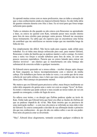 Eu aprendi muitas coisas com os meus professores, mas eu tinha a sensação de
          que o meu conhecimento ainda era impossivelmente básico. Eu não tinha idéia
          de quantos minutos duraria com Alec e Jane. Eu só rezei para que fosse tempo
          suficiente para ajudar.

          Todos os minutos do dia quando eu não estava com Renesmee ou aprendendo
          a lutar, eu estava no quintal com Kate, tentando puxar meu escudo interno
          para fora do meu cérebro para proteger outra pessoa. Edward me encorajou
          nesse treinamento. Eu sabia que ele esperava que eu encontrasse uma forma
          de contribuir que me satisfizesse ao mesmo tempo que me mantinha longe da
          linha de tiro.

          Era simplesmente tão difícil. Não havia nada para segurar, nada sólido para
          trabalhar. Eu só tinha meu desejo enfurecido para usar, para manter Edward,
          Renesmee e todos da família que eu pudesse manter a salvo comigo. Eu tentei
          uma e outra vez forçar o escudo nebuloso para fora de mim, só com uns
          poucos sucessos esporádicos. Parecia que eu estava lutando para esticar um
          elástico invisível – um elástico que se transformaria em uma fumaça não
          substancial de concreta solidez a qualquer momento.

          Só Edward estava querendo ser a nossa cobaia – receber choque após choque
          de Kate enquanto eu lutava incompetentemente com o interior da minha
          cabeça. Ele trabalhava por horas em todas às vezes, e eu sentia que devia estar
          coberta de suor pelo esforço, mas é claro que meu corpo perfeito não me traiu
          desse jeito. Meu cansaço era puramente mental.

          Me matava que era Edward quem precisava sofrer, meus braços inutilmente ao
          redor dele enquanto ele gemia uma e outra vez com as cargas “leves” de Kate.
          Eu tentei o máximo que pude colocar o meu escudo ao nosso redor; de vez em
          quando eu conseguia, e então ele fugia de novo.

          Eu odiava esse treino, e eu desejei que Zafrina pudesse ajudar ao invés de
          Kate. Então tudo que Edward teria que fazer era olhar as ilusões de Zafrina até
          que eu pudesse impedi-lo de vê-las. Mas Kate insistiu que eu precisava de
          uma motivação melhor – e com isso ela estava se referindo ao meu ódio à dor
          de Edward. Eu estava começando a duvidar de sua afirmação desde o primeiro
          dia que nos conhecemos - de que ela não era sádica sobre o uso do seu poder.
          Para mim ela parecia estar se divertindo.

          “Hey”, Edward disse alegremente, tentando esconder qualquer evidência de




PDF Creator - PDF4Free v2.0                                http://www.pdf4free.com
 
