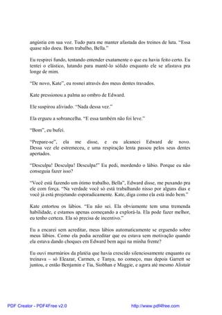angústia em sua voz. Tudo para me manter afastada dos treinos de luta. “Essa
          quase não doeu. Bom trabalho, Bella.”

          Eu respirei fundo, tentando entender exatamente o que eu havia feito certo. Eu
          tentei o elástico, lutando para mantê-lo sólido enquanto ele se afastava pra
          longe de mim.

          “De novo, Kate”, eu rosnei através dos meus dentes travados.

          Kate pressionou a palma ao ombro de Edward.

          Ele suspirou aliviado. “Nada dessa vez.”

          Ela ergueu a sobrancelha. “E essa também não foi leve.”

          “Bom”, eu bufei.

          “Prepare-se”, ela me disse, e eu alcancei Edward de novo.
          Dessa vez ele estremeceu, e uma respiração lenta passou pelos seus dentes
          apertados.

          “Desculpa! Desculpa! Desculpa!” Eu pedi, mordendo o lábio. Porque eu não
          conseguia fazer isso?

          “Você está fazendo um ótimo trabalho, Bella”, Edward disse, me puxando pra
          ele com força. “Na verdade você só está trabalhando nisso por alguns dias e
          você já está projetando esporadicamente. Kate, diga como ela está indo bem.”

          Kate entortou os lábios. “Eu não sei. Ela obviamente tem uma tremenda
          habilidade, e estamos apenas começando a explorá-la. Ela pode fazer melhor,
          eu tenho certeza. Ela só precisa de incentivo.”

          Eu a encarei sem acreditar, meus lábios automaticamente se erguendo sobre
          meus lábios. Como ela podia acreditar que eu estava sem motivação quando
          ela estava dando choques em Edward bem aqui na minha frente?

          Eu ouvi murmúrios da platéia que havia crescido silenciosamente enquanto eu
          treinava – só Eleazar, Carmen, e Tanya, no começo, mas depois Garrett se
          juntou, e então Benjamin e Tia, Siobhan e Maggie, e agora até mesmo Alistair




PDF Creator - PDF4Free v2.0                                http://www.pdf4free.com
 