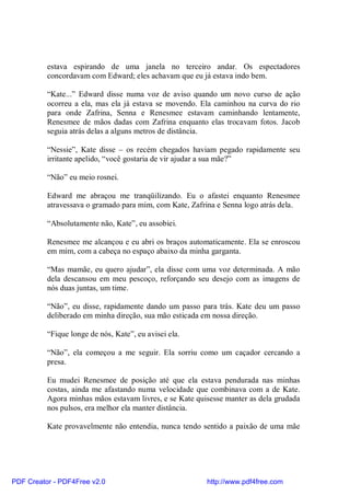 estava espirando de uma janela no terceiro andar. Os espectadores
          concordavam com Edward; eles achavam que eu já estava indo bem.

          “Kate...” Edward disse numa voz de aviso quando um novo curso de ação
          ocorreu a ela, mas ela já estava se movendo. Ela caminhou na curva do rio
          para onde Zafrina, Senna e Renesmee estavam caminhando lentamente,
          Renesmee de mãos dadas com Zafrina enquanto elas trocavam fotos. Jacob
          seguia atrás delas a alguns metros de distância.

          “Nessie”, Kate disse – os recém chegados haviam pegado rapidamente seu
          irritante apelido, “você gostaria de vir ajudar a sua mãe?”

          “Não” eu meio rosnei.

          Edward me abraçou me tranqüilizando. Eu o afastei enquanto Renesmee
          atravessava o gramado para mim, com Kate, Zafrina e Senna logo atrás dela.

          “Absolutamente não, Kate”, eu assobiei.

          Renesmee me alcançou e eu abri os braços automaticamente. Ela se enroscou
          em mim, com a cabeça no espaço abaixo da minha garganta.

          “Mas mamãe, eu quero ajudar”, ela disse com uma voz determinada. A mão
          dela descansou em meu pescoço, reforçando seu desejo com as imagens de
          nós duas juntas, um time.

          “Não”, eu disse, rapidamente dando um passo para trás. Kate deu um passo
          deliberado em minha direção, sua mão esticada em nossa direção.

          “Fique longe de nós, Kate”, eu avisei ela.

          “Não”, ela começou a me seguir. Ela sorriu como um caçador cercando a
          presa.

          Eu mudei Renesmee de posição até que ela estava pendurada nas minhas
          costas, ainda me afastando numa velocidade que combinava com a de Kate.
          Agora minhas mãos estavam livres, e se Kate quisesse manter as dela grudada
          nos pulsos, era melhor ela manter distância.

          Kate provavelmente não entendia, nunca tendo sentido a paixão de uma mãe




PDF Creator - PDF4Free v2.0                              http://www.pdf4free.com
 