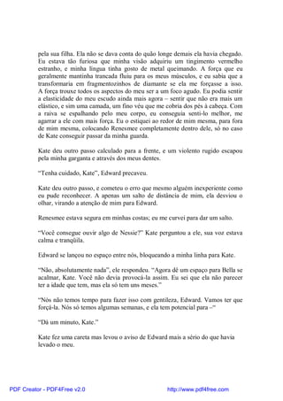 pela sua filha. Ela não se dava conta do quão longe demais ela havia chegado.
          Eu estava tão furiosa que minha visão adquiriu um tingimento vermelho
          estranho, e minha língua tinha gosto de metal queimando. A força que eu
          geralmente mantinha trancada fluiu para os meus músculos, e eu sabia que a
          transformaria em fragmentozinhos de diamante se ela me forçasse a isso.
          A força trouxe todos os aspectos do meu ser a um foco agudo. Eu podia sentir
          a elasticidade do meu escudo ainda mais agora – sentir que não era mais um
          elástico, e sim uma camada, um fino véu que me cobria dos pés à cabeça. Com
          a raiva se espalhando pelo meu corpo, eu conseguia senti-lo melhor, me
          agarrar a ele com mais força. Eu o estiquei ao redor de mim mesma, para fora
          de mim mesma, colocando Renesmee completamente dentro dele, só no caso
          de Kate conseguir passar da minha guarda.

          Kate deu outro passo calculado para a frente, e um violento rugido escapou
          pela minha garganta e através dos meus dentes.

          “Tenha cuidado, Kate”, Edward precaveu.

          Kate deu outro passo, e cometeu o erro que mesmo alguém inexperiente como
          eu pude reconhecer. A apenas um salto de distância de mim, ela desviou o
          olhar, virando a atenção de mim para Edward.

          Renesmee estava segura em minhas costas; eu me curvei para dar um salto.

          “Você consegue ouvir algo de Nessie?” Kate perguntou a ele, sua voz estava
          calma e tranqüila.

          Edward se lançou no espaço entre nós, bloqueando a minha linha para Kate.

          “Não, absolutamente nada”, ele respondeu. “Agora dê um espaço para Bella se
          acalmar, Kate. Você não devia provocá-la assim. Eu sei que ela não parecer
          ter a idade que tem, mas ela só tem uns meses.”

          “Nós não temos tempo para fazer isso com gentileza, Edward. Vamos ter que
          forçá-la. Nós só temos algumas semanas, e ela tem potencial para –“

          “Dá um minuto, Kate.”

          Kate fez uma careta mas levou o aviso de Edward mais a sério do que havia
          levado o meu.




PDF Creator - PDF4Free v2.0                               http://www.pdf4free.com
 
