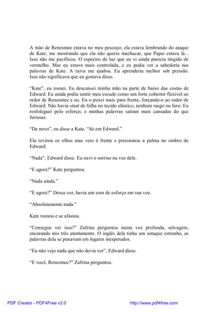 A mão de Renesmee estava no meu pescoço; ela estava lembrando do ataque
          de Kate, me mostrando que ela não queria machucar, que Papai estava lá...
          Isso não me pacificou. O espectro de luz que eu vi ainda parecia tingido de
          vermelho. Mas eu estava mais controlada, e eu podia ver a sabedoria nas
          palavras de Kate. A raiva me ajudou. Eu aprenderia melhor sob pressão.
          Isso não significava que eu gostava disso.

          “Kate”, eu rosnei. Eu descansei minha mão na parte de baixo das costas de
          Edward. Eu ainda podia sentir meu escudo como um forte cobertor flexível ao
          redor de Renesmee e eu. Eu o puxei mais para frente, forçando-o ao redor de
          Edward. Não havia sinal de falha no tecido elástico, nenhum rasgo ou furo. Eu
          resfoleguei pelo esforço, e minhas palavras saíram mais cansadas do que
          furiosas.

          “De novo”, eu disse a Kate. “Só em Edward.”

          Ela revirou os olhos mas veio à frente e pressionou a palma no ombro de
          Edward.

          “Nada”, Edward disse. Eu ouvi o sorriso na voz dele.

          “E agora?” Kate perguntou.

          “Nada ainda.”

          “E agora?” Dessa vez, havia um som de esforço em sua voz.

          “Absolutamente nada.”

          Kate rosnou e se afastou.

          “Consegue ver isso?” Zafrina perguntou numa voz profunda, selvagem,
          encarando nós três atentamente. O inglês dela tinha um sotaque estranho, as
          palavras dela se puxavam em lugares inesperados.

          “Eu não vejo nada que não devia ver”, Edward disse.

          “E você, Renesmee?” Zafrina perguntou.




PDF Creator - PDF4Free v2.0                               http://www.pdf4free.com
 