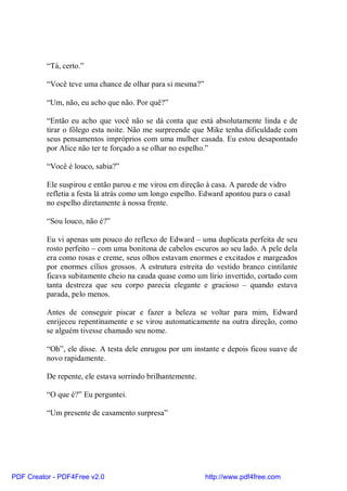 “Tá, certo.”

          “Você teve uma chance de olhar para si mesma?”

          “Um, não, eu acho que não. Por quê?”

          “Então eu acho que você não se dá conta que está absolutamente linda e de
          tirar o fôlego esta noite. Não me surpreende que Mike tenha dificuldade com
          seus pensamentos impróprios com uma mulher casada. Eu estou desapontado
          por Alice não ter te forçado a se olhar no espelho.”

          “Você é louco, sabia?”

          Ele suspirou e então parou e me virou em direção à casa. A parede de vidro
          refletia a festa lá atrás como um longo espelho. Edward apontou para o casal
          no espelho diretamente à nossa frente.

          “Sou louco, não é?”

          Eu vi apenas um pouco do reflexo de Edward – uma duplicata perfeita de seu
          rosto perfeito – com uma bonitona de cabelos escuros ao seu lado. A pele dela
          era como rosas e creme, seus olhos estavam enormes e excitados e margeados
          por enormes cílios grossos. A estrutura estreita do vestido branco cintilante
          ficava subitamente cheio na cauda quase como um lírio invertido, cortado com
          tanta destreza que seu corpo parecia elegante e gracioso – quando estava
          parada, pelo menos.

          Antes de conseguir piscar e fazer a beleza se voltar para mim, Edward
          enrijeceu repentinamente e se virou automaticamente na outra direção, como
          se alguém tivesse chamado seu nome.

          “Oh”, ele disse. A testa dele enrugou por um instante e depois ficou suave de
          novo rapidamente.

          De repente, ele estava sorrindo brilhantemente.

          “O que é?” Eu perguntei.

          “Um presente de casamento surpresa”




PDF Creator - PDF4Free v2.0                                 http://www.pdf4free.com
 