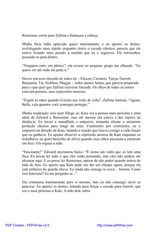 Renesmee sorriu para Zafrina e balançou a cabeça.

          Minha fúria tinha aplacado quase inteiramente, e eu apertei os dentes,
          resfolegando mais rápido enquanto tirava o escudo elástico; parecia que ele
          estava ficando mais pesado à medida que eu o segurava. Ele retrocedeu,
          puxando-se para dentro.

          “Ninguém entre em pânico”, ela avisou ao pequeno grupo me olhando. “Eu
          quero ver até onde ela pode ir.”

          Houve um som chocado de todos ali – Eleazar, Carmem, Tanya, Garrett,
          Benjamin, Tia, Siobhan, Maggie – todos menos Senna, que parecia preparada
          para o que quer que Zafrina estivesse fazendo. Os olhos de todos os outros
          estavam pasmos, suas expressões ansiosas.

          “Ergam as mãos quando tiverem sua visão de volta”, Zafrina instruiu. “Agora,
          Bella, veja quantos você consegue proteger.”

          Minha respiração veio num fôlego só. Kate era a pessoa mais próxima a mim
          além de Edward e Renesmee, mas até mesmo ela estava a dez metros de
          distância. Eu travei a mandíbula e empurrei, tentando afastar a resistente
          proteção elástica para longe de mim. Centímetro por centímetro, eu o
          empurrei na direção de Kate, lutando a reação que lutava comigo a cada fração
          que eu ganhava. Eu apenas observei a expressão ansiosa de Kate enquanto eu
          trabalhava, eu gemi baixinho de alívio quando seus olhos piscaram e entraram
          em foco. Ela ergueu a mão.

          “Fascinante!” Edward murmurou baixo. “É como um vidro que só tem uma
          face. Eu posso ler tudo o que eles estão pensando, mas eles não podem me
          alcançar aqui. E eu posso ler Renesmee, apesar de não poder quando estava do
          lado de fora. Eu aposto que Kate pode me dar um choque agora, porque ela
          está embaixo do guarda chuva. Eu ainda não consigo te ouvir... hmmm. Como
          isso funciona? Eu me pergunto se...”

          Ele continuou murmurando para si mesmo, mas eu não consegui ouvir as
          palavras. Eu apertei os dentes, lutando para forçar o escudo para Garrett, que
          era o mais próximo a Kate. A mão dele subiu.




PDF Creator - PDF4Free v2.0                                http://www.pdf4free.com
 
