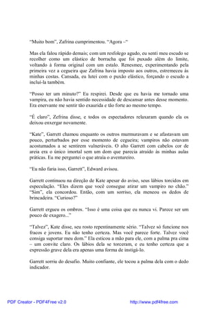 “Muito bom”, Zafrina cumprimentou. “Agora –“

          Mas ela falou rápido demais; com um resfolego agudo, eu senti meu escudo se
          recolher como um elástico de borracha que foi puxado além do limite,
          voltando à forma original com um estalo. Renesmee, experimentando pela
          primeira vez a cegueira que Zafrina havia imposto aos outros, estremeceu às
          minhas costas. Cansada, eu lutei com o puxão elástico, forçando o escudo a
          incluí-la também.

          “Posso ter um minuto?” Eu respirei. Desde que eu havia me tornado uma
          vampira, eu não havia sentido necessidade de descansar antes desse momento.
          Era enervante me sentir tão exaurida e tão forte ao mesmo tempo.

          “É claro”, Zefrina disse, e todos os espectadores relaxaram quando ela os
          deixou enxergar novamente.

          “Kate”, Garrett chamou enquanto os outros murmuravam e se afastavam um
          pouco, perturbados por esse momento de cegueira; vampiros não estavam
          acostumados a se sentirem vulneráveis. O alto Garrett com cabelos cor de
          areia era o único imortal sem um dom que parecia atraído às minhas aulas
          práticas. Eu me perguntei o que atraía o aventureiro.

          “Eu não faria isso, Garrett”, Edward avisou.

          Garrett continuou na direção de Kate apesar do aviso, seus lábios torcidos em
          especulação. “Eles dizem que você consegue atirar um vampiro no chão.”
          “Sim”, ela concordou. Então, com um sorriso, ela meneou os dedos de
          brincadeira. “Curioso?”

          Garrett ergueu os ombros. “Isso é uma coisa que eu nunca vi. Parece ser um
          pouco de exagero...”

          “Talvez”, Kate disse, seu rosto repentinamente sério. “Talvez só funcione nos
          fracos e jovens. Eu não tenho certeza. Mas você parece forte. Talvez você
          consiga suportar meu dom.” Ela esticou a mão para ele, com a palma pra cima
          – um convite claro. Os lábios dela se torceram, e eu tenho certeza que a
          expressão grave dela era apenas uma forma de instigá-lo.

          Garrett sorriu do desafio. Muito confiante, ele tocou a palma dela com o dedo
          indicador.




PDF Creator - PDF4Free v2.0                               http://www.pdf4free.com
 
