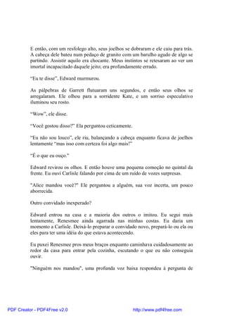 E então, com um resfolego alto, seus joelhos se dobraram e ele caiu para trás.
          A cabeça dele bateu num pedaço de granito com um barulho agudo de algo se
          partindo. Assistir aquilo era chocante. Meus instintos se retesaram ao ver um
          imortal incapacitado daquele jeito; era profundamente errado.

          “Eu te disse”, Edward murmurou.

          As pálpebras de Garrett flutuaram uns segundos, e então seus olhos se
          arregalaram. Ele olhou para a sorridente Kate, e um sorriso especulativo
          iluminou seu rosto.

          “Wow”, ele disse.

          “Você gostou disso?” Ela perguntou ceticamente.

          “Eu não sou louco”, ele riu, balançando a cabeça enquanto ficava de joelhos
          lentamente “mas isso com certeza foi algo mais!”

          “É o que eu ouço."

          Edward revirou os olhos. E então houve uma pequena comoção no quintal da
          frente. Eu ouví Carlisle falando por cima de um ruído de vozes surpresas.

          "Alice mandou você?" Ele perguntou a alguém, sua voz incerta, um pouco
          aborrecida.

          Outro convidado inexperado?

          Edward entrou na casa e a maioria dos outros o imitou. Eu segui mais
          lentamente, Renesmee ainda agarrada nas minhas costas. Eu daria um
          momento a Carlisle. Deixá-lo preparar o convidado novo, prepará-lo ou ela ou
          eles para ter uma idéia do que estava acontecendo.

          Eu puxei Renesmee pros meus braços enquanto caminhava cuidadosamente ao
          redor da casa para entrar pela cozinha, escutando o que eu não conseguia
          ouvir.

          "Ninguém nos mandou", uma profunda voz baixa respondeu à pergunta de




PDF Creator - PDF4Free v2.0                                 http://www.pdf4free.com
 