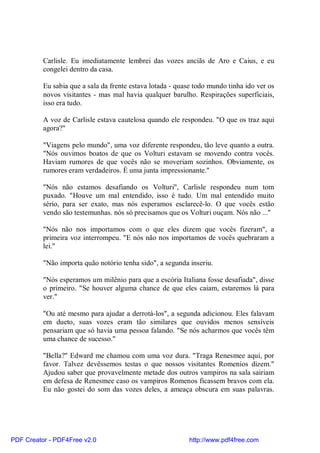 Carlisle. Eu imediatamente lembrei das vozes anciãs de Aro e Caius, e eu
          congelei dentro da casa.

          Eu sabia que a sala da frente estava lotada - quase todo mundo tinha ido ver os
          novos visitantes - mas mal havia qualquer barulho. Respirações superficiais,
          isso era tudo.

          A voz de Carlisle estava cautelosa quando ele respondeu. "O que os traz aqui
          agora?"

          "Viagens pelo mundo", uma voz diferente respondeu, tão leve quanto a outra.
          "Nós ouvimos boatos de que os Volturi estavam se movendo contra vocês.
          Haviam rumores de que vocês não se moveriam sozinhos. Obviamente, os
          rumores eram verdadeiros. É uma junta impressionante."

          "Nós não estamos desafiando os Volturi", Carlisle respondeu num tom
          puxado. "Houve um mal entendido, isso é tudo. Um mal entendido muito
          sério, para ser exato, mas nós esperamos esclarecê-lo. O que vocês estão
          vendo são testemunhas. nós só precisamos que os Volturi ouçam. Nós não ..."

          "Nós não nos importamos com o que eles dizem que vocês fizeram", a
          primeira voz interrompeu. "E nós não nos importamos de vocês quebraram a
          lei."

          "Não importa quão notório tenha sido", a segunda inseriu.

          "Nós esperamos um milênio para que a escória Italiana fosse desafiada", disse
          o primeiro. "Se houver alguma chance de que eles caiam, estaremos lá para
          ver."

          "Ou até mesmo para ajudar a derrotá-los", a segunda adicionou. Eles falavam
          em dueto, suas vozes eram tão similares que ouvidos menos sensíveis
          pensariam que só havia uma pessoa falando. "Se nós acharmos que vocês têm
          uma chance de sucesso."

          "Bella?" Edward me chamou com uma voz dura. "Traga Renesmee aqui, por
          favor. Talvez devêssemos testas o que nossos visitantes Romenios dizem."
          Ajudou saber que provavelmente metade dos outros vampiros na sala sairiam
          em defesa de Renesmee caso os vampiros Romenos ficassem bravos com ela.
          Eu não gostei do som das vozes deles, a ameaça obscura em suas palavras.




PDF Creator - PDF4Free v2.0                                http://www.pdf4free.com
 
