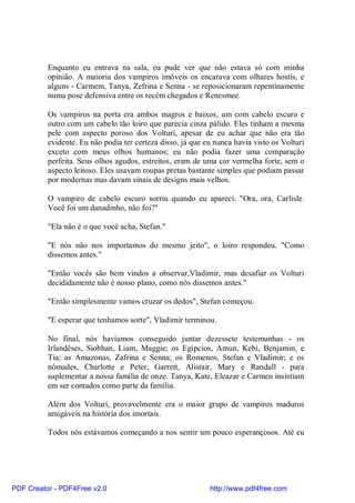 Enquanto eu entrava na sala, eu pude ver que não estava só com minha
          opinião. A maioria dos vampiros imóveis os encarava com olhares hostís, e
          alguns - Carmem, Tanya, Zefrina e Senna - se reposicionaram repentinamente
          numa pose defensiva entre os recém chegados e Renesmee.

          Os vampiros na porta era ambos magros e baixos, um com cabelo escuro e
          outro com um cabelo tão loiro que parecia cinza pálido. Eles tinham a mesma
          pele com aspecto poroso dos Volturi, apesar de eu achar que não era tão
          evidente. Eu não podia ter certeza disso, já que eu nunca havia visto os Volturi
          exceto com meus olhos humanos; eu não podia fazer uma comparação
          perfeita. Seus olhos agudos, estreitos, eram de uma cor vermelha forte, sem o
          aspecto leitoso. Eles usavam roupas pretas bastante simples que podiam passar
          por modernas mas davam sinais de designs mais velhos.

          O vampiro de cabelo escuro sorriu quando eu apareci. "Ora, ora, Carlisle.
          Você foi um danadinho, não foi?"

          "Ela não é o que você acha, Stefan."

          "E nós não nos importamos do mesmo jeito", o loiro respondeu. "Como
          dissemos antes."

          "Então vocês são bem vindos a observar,Vladimir, mas desafiar os Volturi
          decididamente não é nosso plano, como nós dissemos antes."

          "Então simplesmente vamos cruzar os dedos", Stefan começou.

          "E esperar que tenhamos sorte", Vladimir terminou.

          No final, nós havíamos conseguido juntar dezessete testemunhas - os
          Irlandêses, Siobhan, Liam, Maggie; os Egípcios, Amun, Kebi, Benjamin, e
          Tia; as Amazonas, Zafrina e Senna; os Romenos, Stefan e Vladimir; e os
          nômades, Charlotte e Peter, Garrett, Alistair, Mary e Randall - para
          suplementar a nossa família de onze. Tanya, Kate, Eleazar e Carmen insistiam
          em ser contados como parte da família.

          Além dos Volturi, provavelmente era o maior grupo de vampiros maduros
          amigáveis na história dos imortais.

          Todos nós estávamos começando a nos sentir um pouco esperançosos. Até eu




PDF Creator - PDF4Free v2.0                                 http://www.pdf4free.com
 