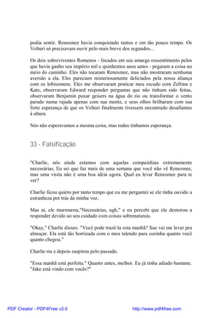 podia sentir. Renesmee havia conquistado tantos e em tão pouco tempo. Os
          Volturi só precisavam ouvir pelo mais breve dos segundos...

          Os dois sobreviventes Romenos - focados em seu amargo ressentimento pelos
          que havia ganho seu império mil e quinhentos anos antes - pegaram a coisa no
          meio do caminho. Eles não tocaram Renesmee, mas não mostraram nenhuma
          aversão a ela. Eles pareciam misteriosamente deliciados pela nossa aliança
          com os lobisomens. Eles me observaram praticar meu escudo com Zefrina e
          Kate, observaram Edward responder perguntas que não tinham sido feitas,
          observaram Benjamin puxar geisers na água do rio ou transformar o vento
          parado numa rajada apenas com sua mente, e seus olhos brilharam com sua
          forte esperança de que os Volturi finalmente tivessem encontrado desafiantes
          à altura.

          Nós não esperavamos a mesma coisa, mas todos tínhamos esperança.


          33 - Falsificação

          "Charlie, nós ainda estamos com aquelas compainhias extremamente
          necessárias. Eu sei que faz mais de uma semana que você não vê Renesmee,
          mas uma visita não é uma boa idéia agora. Qual eu levar Renesmee para te
          ver?

          Charlie ficou quieto por tanto tempo que eu me perguntei se ele tinha ouvido a
          estranheza por trás da minha voz.

          Mas aí, ele murmurou,"Necessárias, ugh," e eu percebi que ele demorou a
          responder devido ao seu cuidado com coisas sobrenaturais.

          "Okay," Charlie disseo. "Você pode trazê-la esta manhã? Sue vai me levar pra
          almoçar. Ela está tão horrizada com o meu talendo para cozinha quanto você
          quanto chegou.”

          Charlie riu e depois suspirou pelo passado.

          "Essa manhã está perfeita." Quanto antes, melhor. Eu já tinha adiado bastante.
          "Jake está vindo com vocês?"




PDF Creator - PDF4Free v2.0                                http://www.pdf4free.com
 