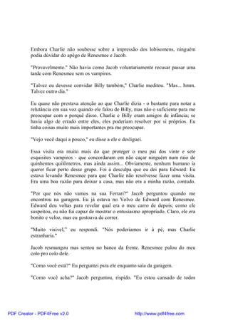 Embora Charlie não soubesse sobre a impressão dos lobisomens, ninguém
          podia dúvidar do apêgo de Renesmee e Jacob.

          "Provavelmente." Não havia como Jacob voluntariamente recusar passar uma
          tarde com Renesmee sem os vampiros.

          "Talvez eu devesse convidar Billy também," Charlie meditou. "Mas... hmm.
          Talvez outro dia."

          Eu quase não prestava atenção ao que Charlie dizia - o bastante para notar a
          relutância em sua voz quando ele falou de Billy, mas não o suficiente para me
          preocupar com o porquê disso. Charlie e Billy eram amigos de infância; se
          havia algo de errado entre eles, eles poderiam resolver por si próprios. Eu
          tinha coisas muito mais importantes pra me preocupar.

          "Vejo você daqui a pouco," eu disse a ele e desliguei.

          Essa visita era muito mais do que proteger o meu pai dos vinte e sete
          esquisitos vampiros - que concordaram em não caçar ninguém num raio de
          quinhentos quilômetros, mas ainda assim... Obviamente, nenhum humano ia
          querer ficar perto desse grupo. Foi à desculpa que eu dei para Edward: Eu
          estava levando Renesmee para que Charlie não resolvesse fazer uma visita.
          Era uma boa razão para deixar a casa, mas não era a minha razão, contudo.

          "Por que nós não vamos na sua Ferrari?" Jacob perguntou quando me
          encontrou na garagem. Eu já estava no Volvo de Edward com Renesmee.
          Edward deu voltas para revelar qual era o meu carro de depois; como ele
          suspeitou, eu não fui capaz de mostrar o entusiasmo apropriado. Claro, ele era
          bonito e veloz, mas eu gostoava de correr.

          "Muito visível,” eu respondi. "Nós poderíamos ir à pé, mas Charlie
          estranharia."

          Jacob resmungou mas sentou no banco da frente. Renesmee pulou do meu
          colo pro colo dele.

          "Como você está?" Eu perguntei psra ele enquanto saía da garagem.

          "Como você acha?" Jacob perguntou, ríspido. "Eu estou cansado de todos




PDF Creator - PDF4Free v2.0                                 http://www.pdf4free.com
 
