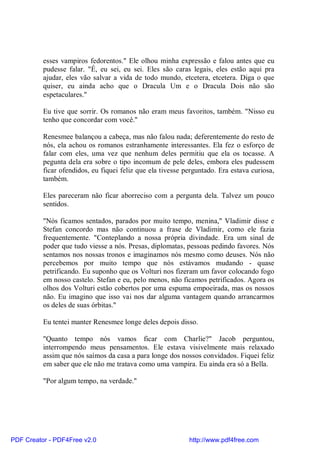 esses vampiros fedorentos." Ele olhou minha expressão e falou antes que eu
          pudesse falar. "É, eu sei, eu sei. Eles são caras legais, eles estão aqui pra
          ajudar, eles vão salvar a vida de todo mundo, etcetera, etcetera. Diga o que
          quiser, eu ainda acho que o Dracula Um e o Dracula Dois não são
          espetaculares."

          Eu tive que sorrir. Os romanos não eram meus favoritos, também. "Nisso eu
          tenho que concordar com você."

          Renesmee balançou a cabeça, mas não falou nada; deferentemente do resto de
          nós, ela achou os romanos estranhamente interessantes. Ela fez o esforço de
          falar com eles, uma vez que nenhum deles permitiu que ela os tocasse. A
          pegunta dela era sobre o tipo incomum de pele deles, embora eles pudessem
          ficar ofendidos, eu fiquei feliz que ela tivesse perguntado. Era estava curiosa,
          também.

          Eles pareceram não ficar aborreciso com a pergunta dela. Talvez um pouco
          sentidos.

          "Nós ficamos sentados, parados por muito tempo, menina," Vladimir disse e
          Stefan concordo mas não continuou a frase de Vladimir, como ele fazia
          frequentemente. "Conteplando a nossa própria divindade. Era um sinal de
          poder que tudo viesse a nós. Presas, diplomatas, pessoas pedindo favores. Nós
          sentamos nos nossas tronos e imaginamos nós mesmo como deuses. Nós não
          percebemos por muito tempo que nós estávamos mudando - quase
          petrificando. Eu suponho que os Volturi nos fizeram um favor colocando fogo
          em nosso castelo. Stefan e eu, pelo menos, não ficamos petrificados. Agora os
          olhos dos Volturi estão cobertos por uma espuma empoeirada, mas os nossos
          não. Eu imagino que isso vai nos dar alguma vantagem quando arrancarmos
          os deles de suas órbitas."

          Eu tentei manter Renesmee longe deles depois disso.

          "Quanto tempo nós vamos ficar com Charlie?" Jacob perguntou,
          interrompendo meus pensamentos. Ele estava visivelmente mais relaxado
          assim que nós saímos da casa a para longe dos nossos convidados. Fiquei feliz
          em saber que ele não me tratava como uma vampira. Eu ainda era só a Bella.

          "Por algum tempo, na verdade."




PDF Creator - PDF4Free v2.0                                 http://www.pdf4free.com
 