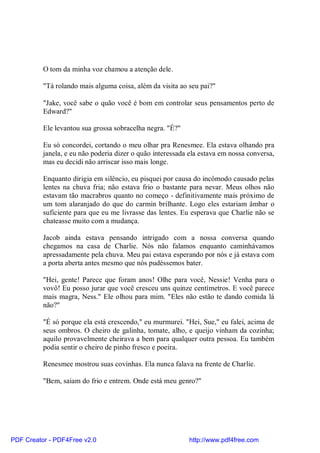 O tom da minha voz chamou a atenção dele.

          "Tá rolando mais alguma coisa, além da visita ao seu pai?"

          "Jake, você sabe o quão você é bom em controlar seus pensamentos perto de
          Edward?"

          Ele levantou sua grossa sobracelha negra. "É?"

          Eu só concordei, cortando o meu olhar pra Renesmee. Ela estava olhando pra
          janela, e eu não poderia dizer o quão interessada ela estava em nossa conversa,
          mas eu decidi não arriscar isso mais longe.

          Enquanto dirigia em silêncio, eu pisquei por causa do incômodo causado pelas
          lentes na chuva fria; não estava frio o bastante para nevar. Meus olhos não
          estavam tão macrabros quanto no começo - definitivamente mais próximo de
          um tom alaranjado do que do carmin brilhante. Logo eles estariam âmbar o
          suficiente para que eu me livrasse das lentes. Eu esperava que Charlie não se
          chateasse muito com a mudança.

          Jacob ainda estava pensando intrigado com a nossa conversa quando
          chegamos na casa de Charlie. Nós não falamos enquanto caminhávamos
          apressadamente pela chuva. Meu pai estava esperando por nós e já estava com
          a porta aberta antes mesmo que nós pudéssemos bater.

          "Hei, gente! Parece que foram anos! Olhe para você, Nessie! Venha para o
          vovô! Eu posso jurar que você cresceu uns quinze centímetros. E você parece
          mais magra, Ness." Ele olhou para mim. "Eles não estão te dando comida lá
          não?"

          "É só porque ela está crescendo," eu murmurei. "Hei, Sue," eu falei, acima de
          seus ombros. O cheiro de galinha, tomate, alho, e queijo vinham da cozinha;
          aquilo provavelmente cheirava a bem para qualquer outra pessoa. Eu também
          podia sentir o cheiro de pinho fresco e poeira.

          Renesmee mostrou suas covinhas. Ela nunca falava na frente de Charlie.

          "Bem, saiam do frio e entrem. Onde está meu genro?"




PDF Creator - PDF4Free v2.0                                http://www.pdf4free.com
 